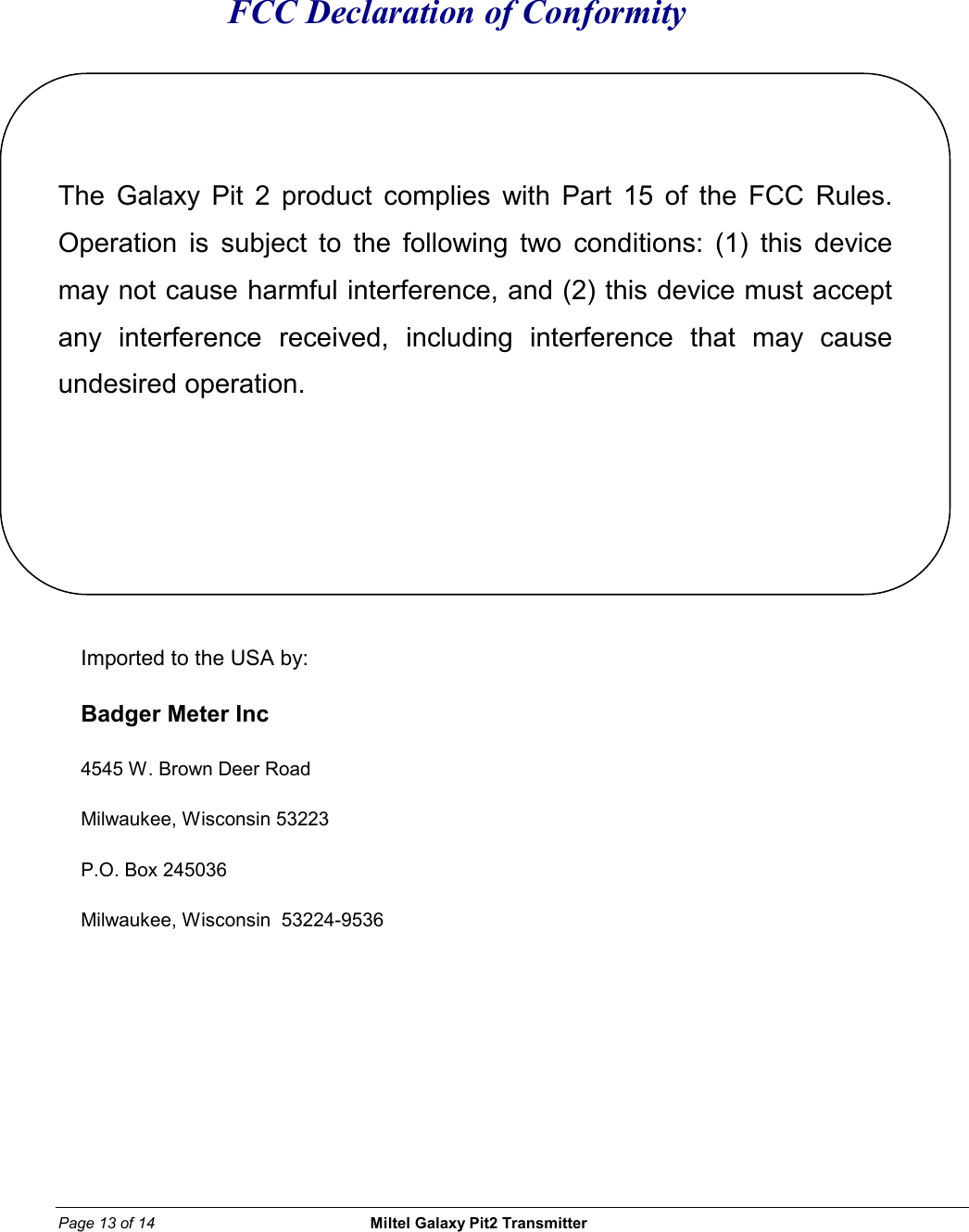 Page 13 of 14                                                 Miltel Galaxy Pit2 Transmitter                                                       FCC Declaration of Conformity   The Galaxy Pit 2 product complies with Part 15 of the FCC Rules. Operation is subject to the following two conditions: (1) this device may not cause harmful interference, and (2) this device must accept any interference received, including interference that may cause undesired operation.     Imported to the USA by: Badger Meter Inc 4545 W. Brown Deer Road Milwaukee, Wisconsin 53223 P.O. Box 245036 Milwaukee, Wisconsin  53224-9536           