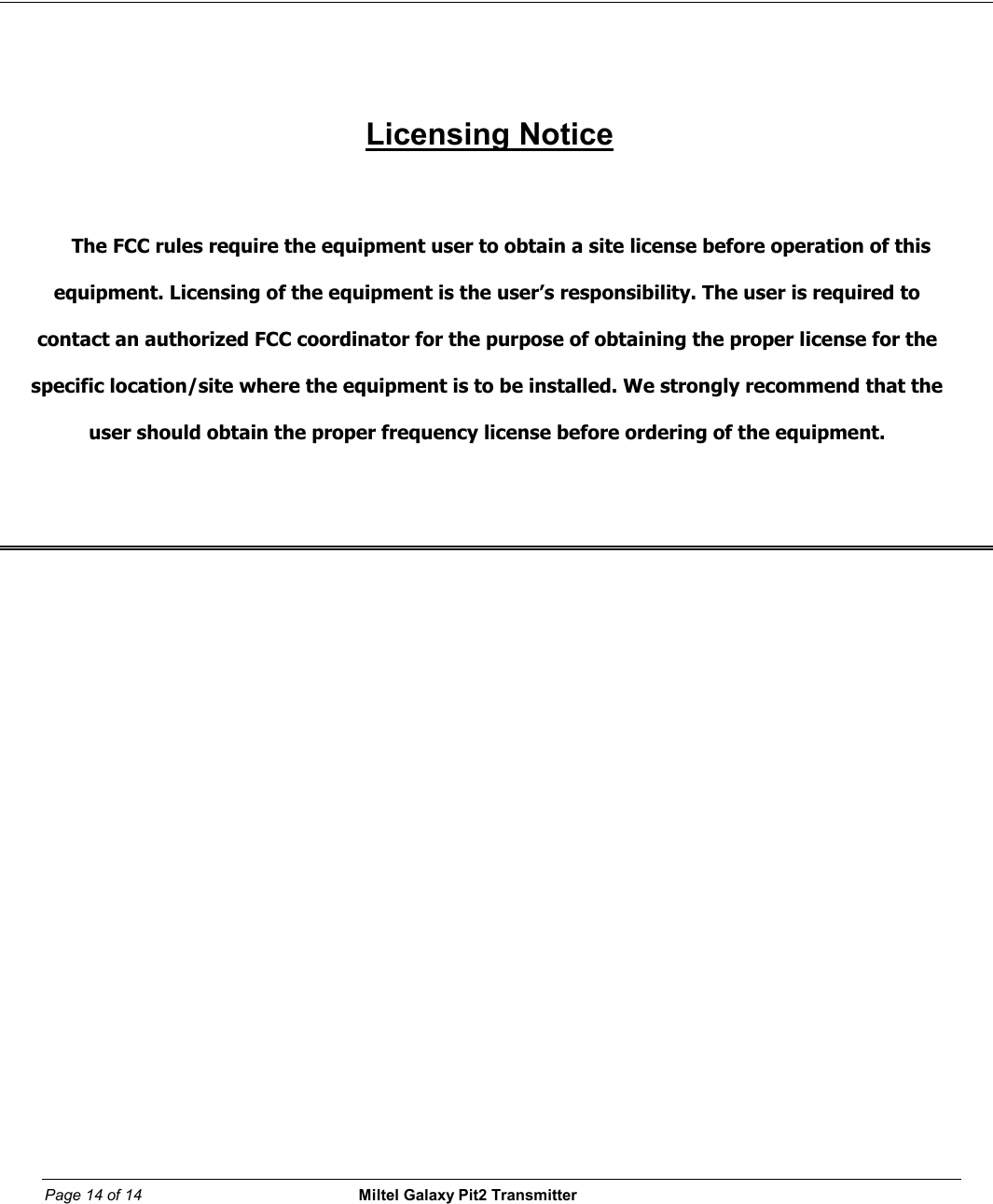Page 14 of 14                                                 Miltel Galaxy Pit2 Transmitter                                                             Licensing Notice  The FCC rules require the equipment user to obtain a site license before operation of this equipment. Licensing of the equipment is the user&rsquo;s responsibility. The user is required to contact an authorized FCC coordinator for the purpose of obtaining the proper license for the specific location/site where the equipment is to be installed. We strongly recommend that the user should obtain the proper frequency license before ordering of the equipment.       