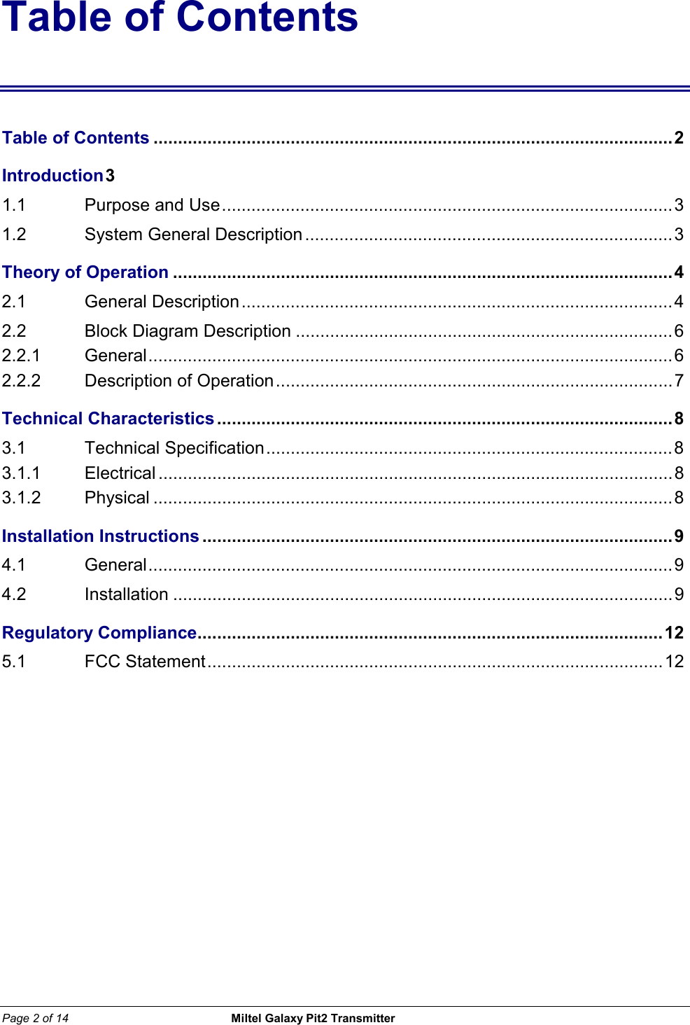 Page 2 of 14                                                 Miltel Galaxy Pit2 Transmitter                                                       Table of Contents Table of Contents ..........................................................................................................2 Introduction 3  1.1   Purpose and Use............................................................................................3 1.2   System General Description...........................................................................3 Theory of Operation ......................................................................................................4 2.1   General Description........................................................................................4 2.2   Block Diagram Description .............................................................................6 2.2.1    General...........................................................................................................6 2.2.2 Description of Operation.................................................................................7 Technical Characteristics.............................................................................................8 3.1 Technical Specification...................................................................................8 3.1.1   Electrical .........................................................................................................8 3.1.2  Physical ..........................................................................................................8 Installation Instructions ................................................................................................9 4.1   General...........................................................................................................9 4.2   Installation ......................................................................................................9 Regulatory Compliance...............................................................................................12 5.1   FCC Statement.............................................................................................12 