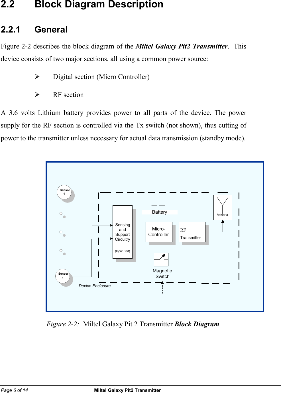 Page 6 of 14                                                 Miltel Galaxy Pit2 Transmitter                                                        2.2    Block Diagram Description 2.2.1     General Figure 2-2 describes the block diagram of the Miltel Galaxy Pit2 Transmitter.  This device consists of two major sections, all using a common power source:   &frac34;  Digital section (Micro Controller)  &frac34;  RF section   A 3.6 volts Lithium battery provides power to all parts of the device. The power supply for the RF section is controlled via the Tx switch (not shown), thus cutting of power to the transmitter unless necessary for actual data transmission (standby mode).             Figure 2-2:  Miltel Galaxy Pit 2 Transmitter Block Diagram Sensor 1 Sensor n SensingandSupportCircuitry(Input Port) Micro-ControllerRFTransmitterAntenna BatteryDevice EnclosureMagneticSwitch