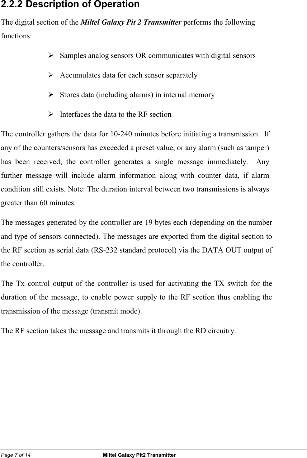 Page 7 of 14                                                 Miltel Galaxy Pit2 Transmitter                                                       2.2.2  Description of Operation The digital section of the Miltel Galaxy Pit 2 Transmitter performs the following functions: &frac34;  Samples analog sensors OR communicates with digital sensors &frac34;  Accumulates data for each sensor separately   &frac34;  Stores data (including alarms) in internal memory &frac34;  Interfaces the data to the RF section The controller gathers the data for 10-240 minutes before initiating a transmission.  If any of the counters/sensors has exceeded a preset value, or any alarm (such as tamper) has been received, the controller generates a single message immediately.  Any further message will include alarm information along with counter data, if alarm condition still exists. Note: The duration interval between two transmissions is always greater than 60 minutes.  The messages generated by the controller are 19 bytes each (depending on the number and type of sensors connected). The messages are exported from the digital section to the RF section as serial data (RS-232 standard protocol) via the DATA OUT output of the controller. The Tx control output of the controller is used for activating the TX switch for the duration of the message, to enable power supply to the RF section thus enabling the transmission of the message (transmit mode). The RF section takes the message and transmits it through the RD circuitry.   