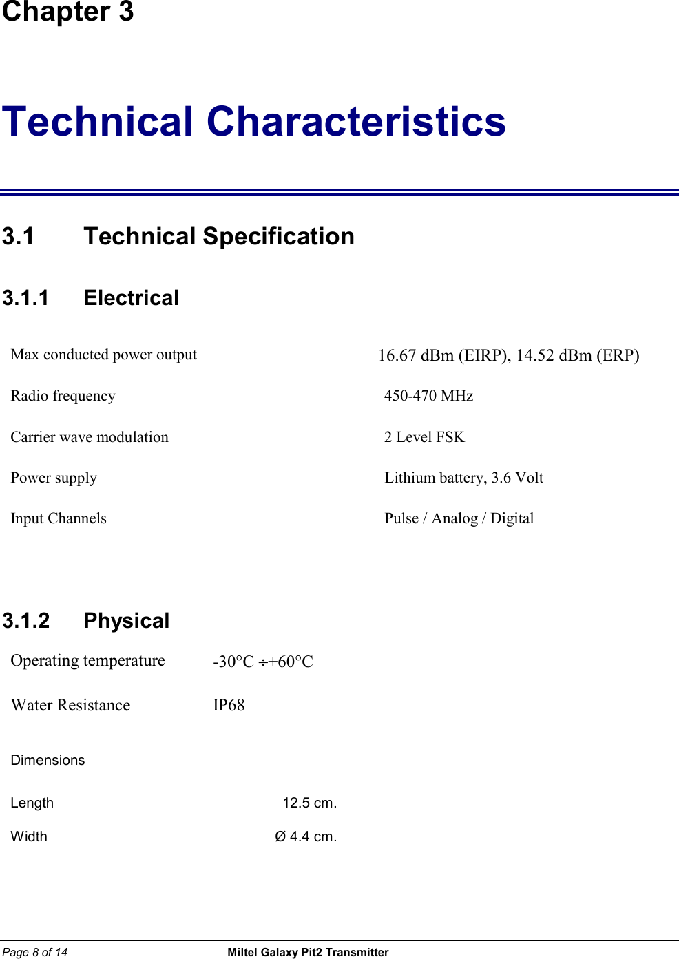 Page 8 of 14                                                 Miltel Galaxy Pit2 Transmitter                                                       Chapter 3 Technical Characteristics 3.1 Technical Specification 3.1.1    Electrical Max conducted power output         16.67 dBm (EIRP), 14.52 dBm (ERP)                Radio frequency  450-470 MHz Carrier wave modulation  2 Level FSK Power supply   Lithium battery, 3.6 Volt Input Channels  Pulse / Analog / Digital    3.1.2   Physical Operating temperature  -30&deg;C &divide;+60&deg;C  Water Resistance  IP68  Dimensions     Length  12.5 cm.   Width  &Oslash; 4.4 cm.          