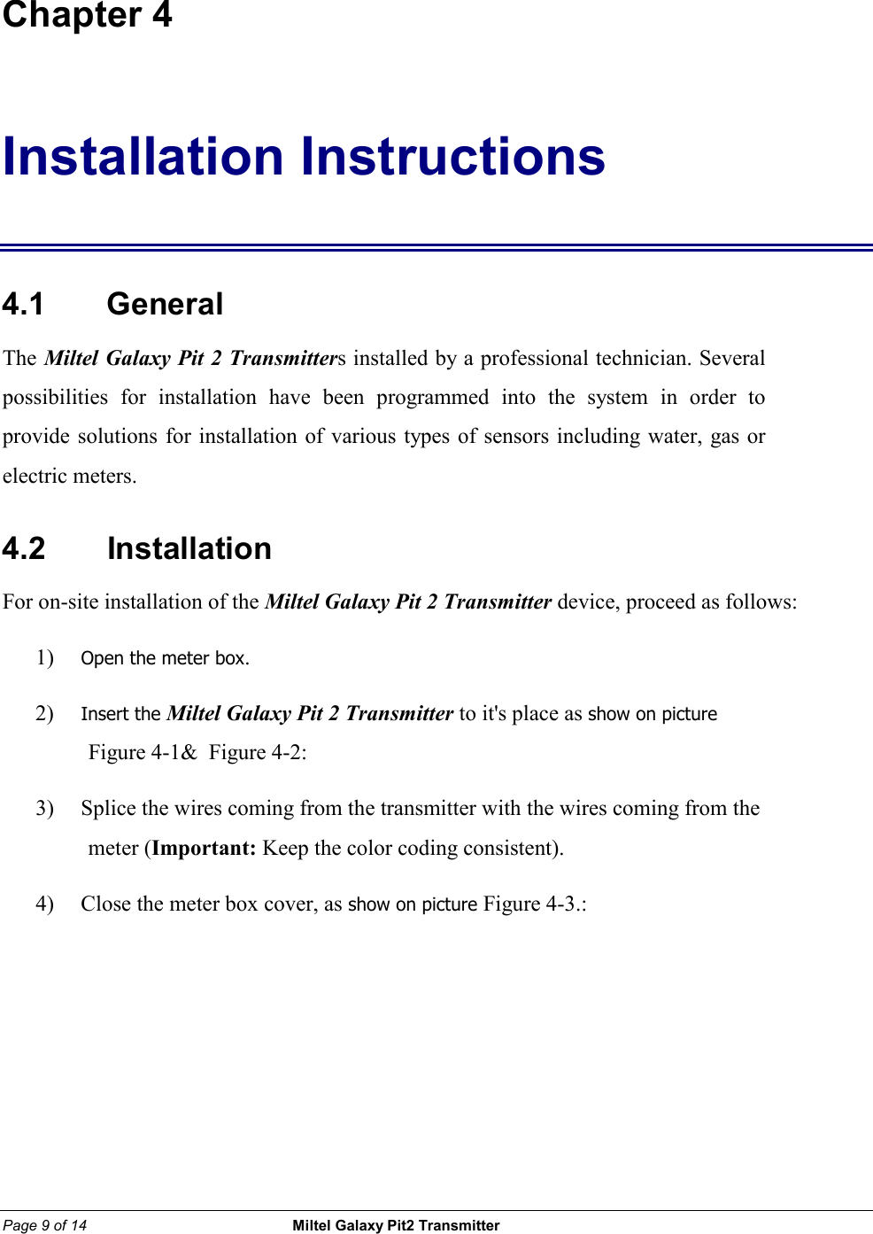 Page 9 of 14                                                 Miltel Galaxy Pit2 Transmitter                                                       Chapter 4 Installation Instructions 4.1    General The Miltel Galaxy Pit 2 Transmitters installed by a professional technician. Several possibilities for installation have been programmed into the system in order to provide solutions for installation of various types of sensors including water, gas or electric meters.   4.2    Installation For on-site installation of the Miltel Galaxy Pit 2 Transmitter device, proceed as follows: 1) Open the meter box. 2) Insert the Miltel Galaxy Pit 2 Transmitter to it's place as show on picture Figure 4-1&amp;  Figure 4-2:    3) Splice the wires coming from the transmitter with the wires coming from the meter (Important: Keep the color coding consistent). 4) Close the meter box cover, as show on picture Figure 4-3.:        