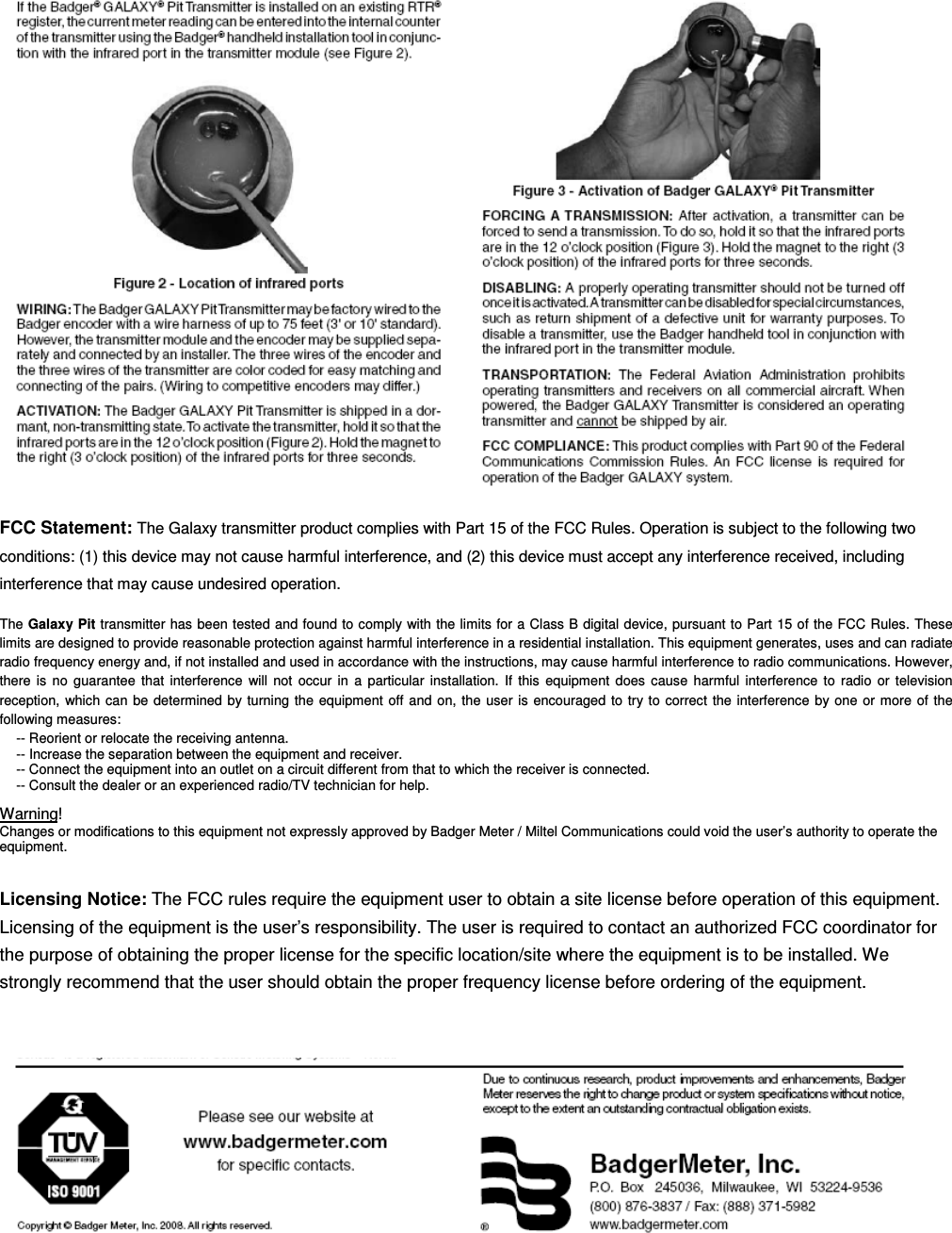      FCC Statement: The Galaxy transmitter product complies with Part 15 of the FCC Rules. Operation is subject to the following two conditions: (1) this device may not cause harmful interference, and (2) this device must accept any interference received, including interference that may cause undesired operation. The Galaxy Pit transmitter has been tested and found to comply with the limits for a Class B digital device, pursuant to Part 15 of the FCC Rules. These limits are designed to provide reasonable protection against harmful interference in a residential installation. This equipment generates, uses and can radiate radio frequency energy and, if not installed and used in accordance with the instructions, may cause harmful interference to radio communications. However, there  is  no  guarantee  that  interference  will  not  occur  in  a  particular  installation.  If  this  equipment  does  cause  harmful  interference  to  radio  or  television reception,  which can  be determined by turning the  equipment  off and  on, the  user is  encouraged  to try  to  correct the  interference  by  one  or more  of the following measures: -- Reorient or relocate the receiving antenna. -- Increase the separation between the equipment and receiver. -- Connect the equipment into an outlet on a circuit different from that to which the receiver is connected. -- Consult the dealer or an experienced radio/TV technician for help. Warning! Changes or modifications to this equipment not expressly approved by Badger Meter / Miltel Communications could void the user&rsquo;s authority to operate the equipment.  Licensing Notice: The FCC rules require the equipment user to obtain a site license before operation of this equipment. Licensing of the equipment is the user&rsquo;s responsibility. The user is required to contact an authorized FCC coordinator for the purpose of obtaining the proper license for the specific location/site where the equipment is to be installed. We strongly recommend that the user should obtain the proper frequency license before ordering of the equipment.   