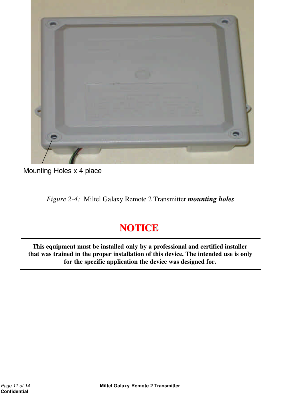 Page 11 of 14                                                 Miltel Galaxy Remote 2 Transmitter                                                      Confidential     Figure 2-4:  Miltel Galaxy Remote 2 Transmitter mounting holes                         NNOOTTIICCEE                      This equipment must be installed only by a professional and certified installer that was trained in the proper installation of this device. The intended use is only for the specific application the device was designed for.  Mounting Holes x 4 place 