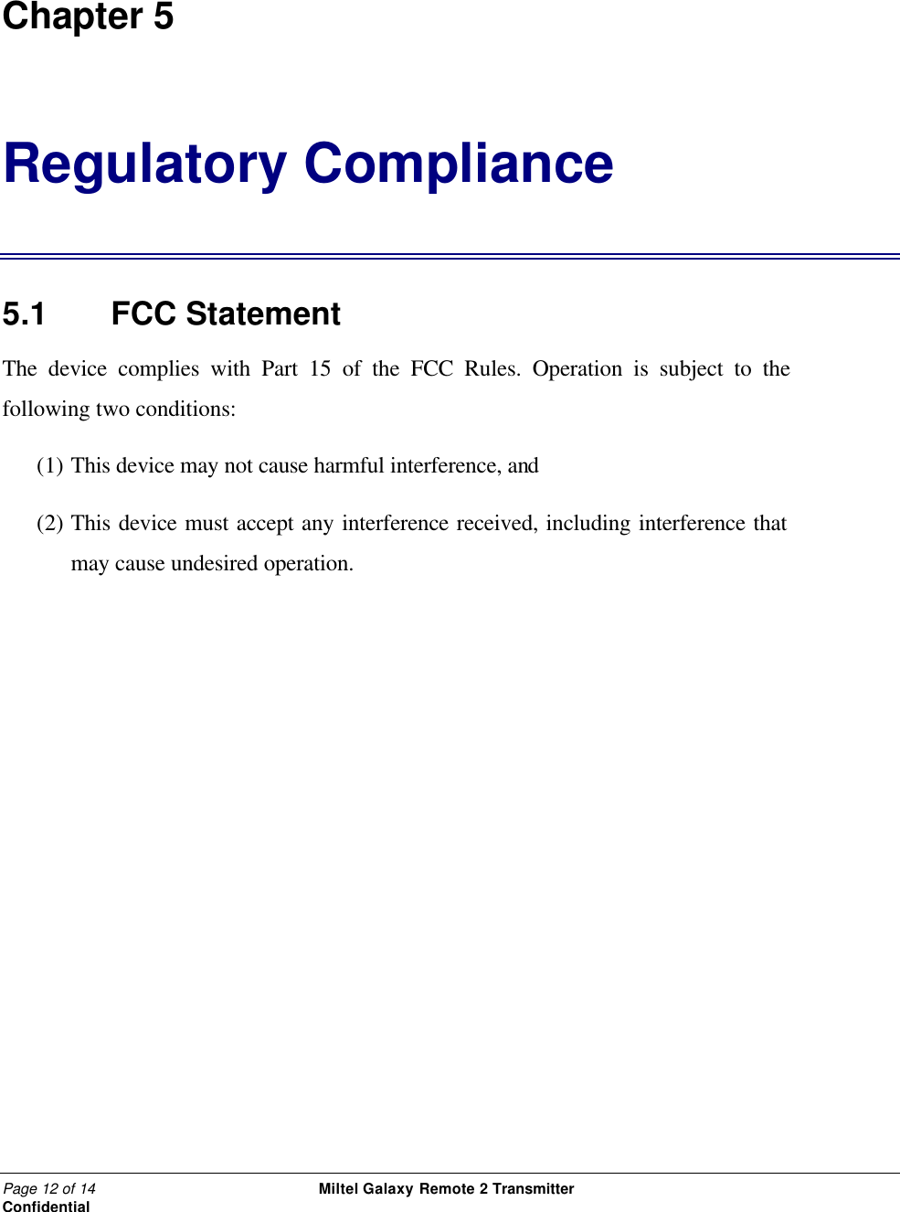 Page 12 of 14                                                 Miltel Galaxy Remote 2 Transmitter                                                      Confidential  Chapter 5 Regulatory Compliance  5.1   FCC Statement  The device complies with Part 15 of the FCC Rules. Operation is subject to the following two conditions: (1) This device may not cause harmful interference, and (2) This device must accept any interference received, including interference that may cause undesired operation.  