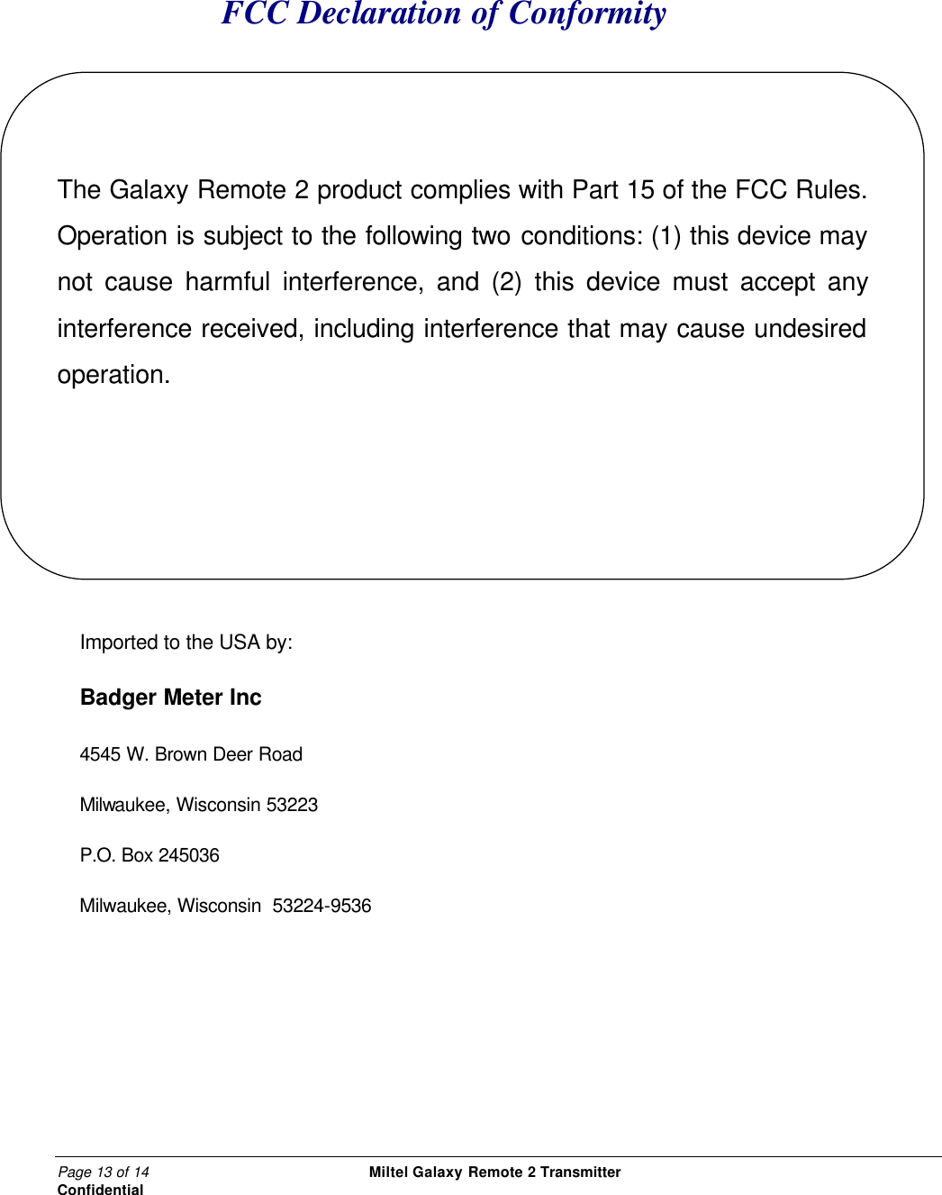 Page 13 of 14                                                 Miltel Galaxy Remote 2 Transmitter                                                      Confidential FCC Declaration of Conformity   The Galaxy Remote 2 product complies with Part 15 of the FCC Rules. Operation is subject to the following two conditions: (1) this device may not cause harmful interference, and (2) this device must accept any interference received, including interference that may cause undesired operation.     Imported to the USA by: Badger Meter Inc 4545 W. Brown Deer Road Milwaukee, Wisconsin 53223 P.O. Box 245036 Milwaukee, Wisconsin  53224-9536             