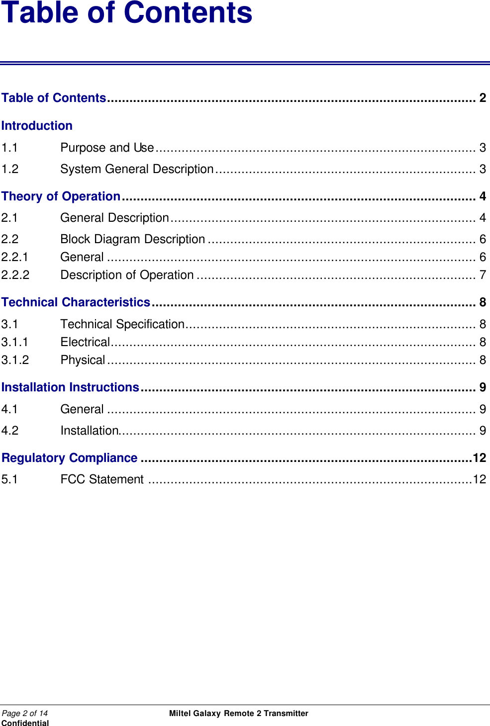 Page 2 of 14                                                 Miltel Galaxy Remote 2 Transmitter                                                      Confidential Table of Contents Table of Contents................................................................................................... 2 Introduction  1.1   Purpose and Use...................................................................................... 3 1.2   System General Description...................................................................... 3 Theory of Operation............................................................................................... 4 2.1   General Description.................................................................................. 4 2.2   Block Diagram Description ........................................................................ 6 2.2.1    General ................................................................................................... 6 2.2.2 Description of Operation ........................................................................... 7 Technical Characteristics....................................................................................... 8 3.1 Technical Specification.............................................................................. 8 3.1.1   Electrical.................................................................................................. 8 3.1.2  Physical................................................................................................... 8 Installation Instructions.......................................................................................... 9 4.1   General ................................................................................................... 9 4.2   Installation................................................................................................ 9 Regulatory Compliance .........................................................................................12 5.1   FCC Statement .......................................................................................12 