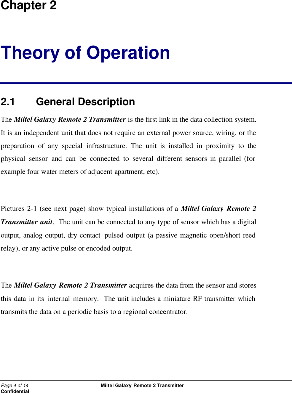 Page 4 of 14                                                 Miltel Galaxy Remote 2 Transmitter                                                      Confidential  Chapter 2 Theory of Operation 2.1   General Description The Miltel Galaxy Remote 2 Transmitter is the first link in the data collection system.  It is an independent unit that does not require an external power source, wiring, or the preparation of any special infrastructure. The  unit is installed in proximity to the physical sensor and can be connected to several different sensors in parallel (for example four water meters of adjacent apartment, etc).  Pictures 2-1 (see next page) show typical installations of a Miltel Galaxy Remote 2 Transmitter unit.  The unit can be connected to any type of sensor which has a digital output, analog output, dry contact  pulsed output (a passive magnetic open/short reed relay), or any active pulse or encoded output.  The Miltel Galaxy Remote 2 Transmitter acquires the data from the sensor and stores this data in its internal memory.  The unit includes a miniature RF transmitter which transmits the data on a periodic basis to a regional concentrator.  
