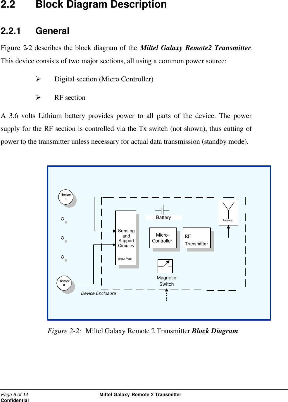 Page 6 of 14                                                 Miltel Galaxy Remote 2 Transmitter                                                      Confidential  2.2   Block Diagram Description 2.2.1    General Figure 2-2 describes the block diagram of the Miltel Galaxy Remote2 Transmitter.  This device consists of two major sections, all using a common power source:   &Oslash;  Digital section (Micro Controller)  &Oslash;  RF section   A 3.6 volts Lithium battery provides power to all parts of the device. The power supply for the RF section is controlled via the Tx switch (not shown), thus cutting of power to the transmitter unless necessary for actual data transmission (standby mode).             Figure 2-2:  Miltel Galaxy Remote 2 Transmitter Block Diagram Sensor 1 Sensor n Sensing and Support Circuitry (Input Port) Micro- Controller RF Transmitter Antenna Battery Device Enclosure Magnetic Switch 