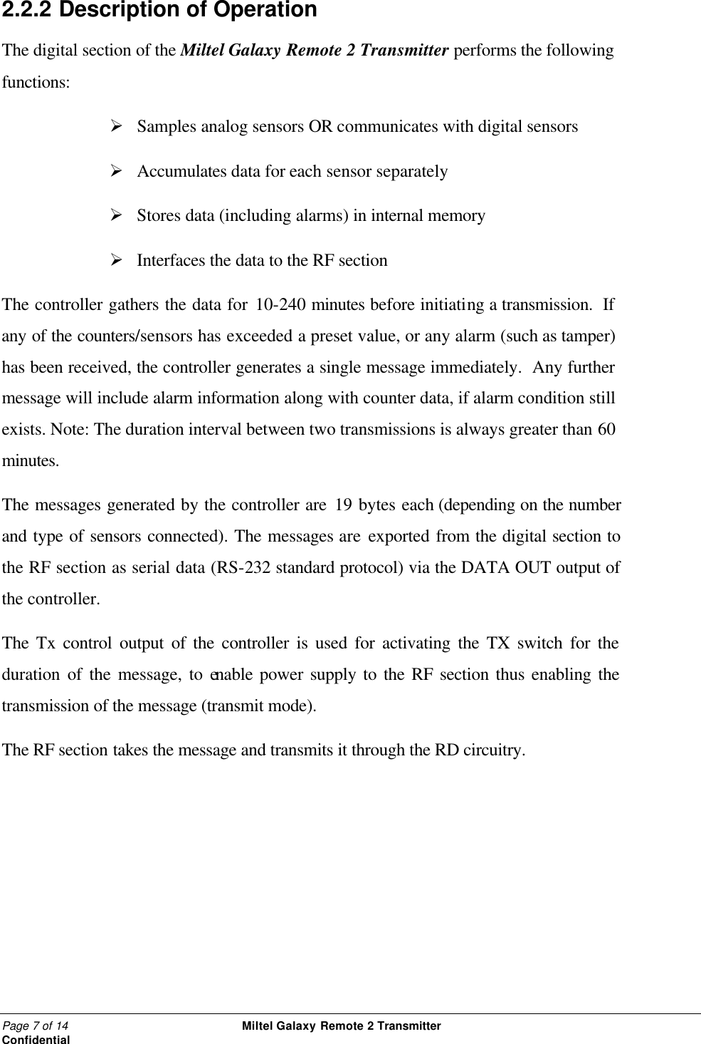 Page 7 of 14                                                 Miltel Galaxy Remote 2 Transmitter                                                      Confidential 2.2.2  Description of Operation The digital section of the Miltel Galaxy Remote 2 Transmitter performs the following functions: &Oslash;  Samples analog sensors OR communicates with digital sensors &Oslash;  Accumulates data for each sensor separately   &Oslash;  Stores data (including alarms) in internal memory &Oslash;  Interfaces the data to the RF section The controller gathers the data for 10-240 minutes before initiating a transmission.  If any of the counters/sensors has exceeded a preset value, or any alarm (such as tamper) has been received, the controller generates a single message immediately.  Any further message will include alarm information along with counter data, if alarm condition still exists. Note: The duration interval between two transmissions is always greater than 60 minutes.  The messages generated by the controller are 19 bytes each (depending on the number and type of sensors connected). The messages are exported from the digital section to the RF section as serial data (RS-232 standard protocol) via the DATA OUT output of the controller. The Tx control output of the controller is used for activating the TX switch for the duration of the message, to enable power supply to the RF section thus enabling the transmission of the message (transmit mode). The RF section takes the message and transmits it through the RD circuitry.   