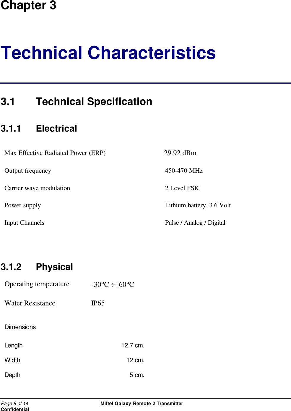 Page 8 of 14                                                 Miltel Galaxy Remote 2 Transmitter                                                      Confidential Chapter 3 Technical Characteristics 3.1 Technical Specification 3.1.1   Electrical Max Effective Radiated Power (ERP)         29.92 dBm                                   Output frequency 450-470 MHz Carrier wave modulation 2 Level FSK Power supply  Lithium battery, 3.6 Volt Input Channels Pulse / Analog / Digital     3.1.2  Physical Operating temperature -30&deg;C &divide;+60&deg;C  Water Resistance IP65  Dimensions      Length 12.7 cm.   Width 12 cm.   Depth 5 cm.   