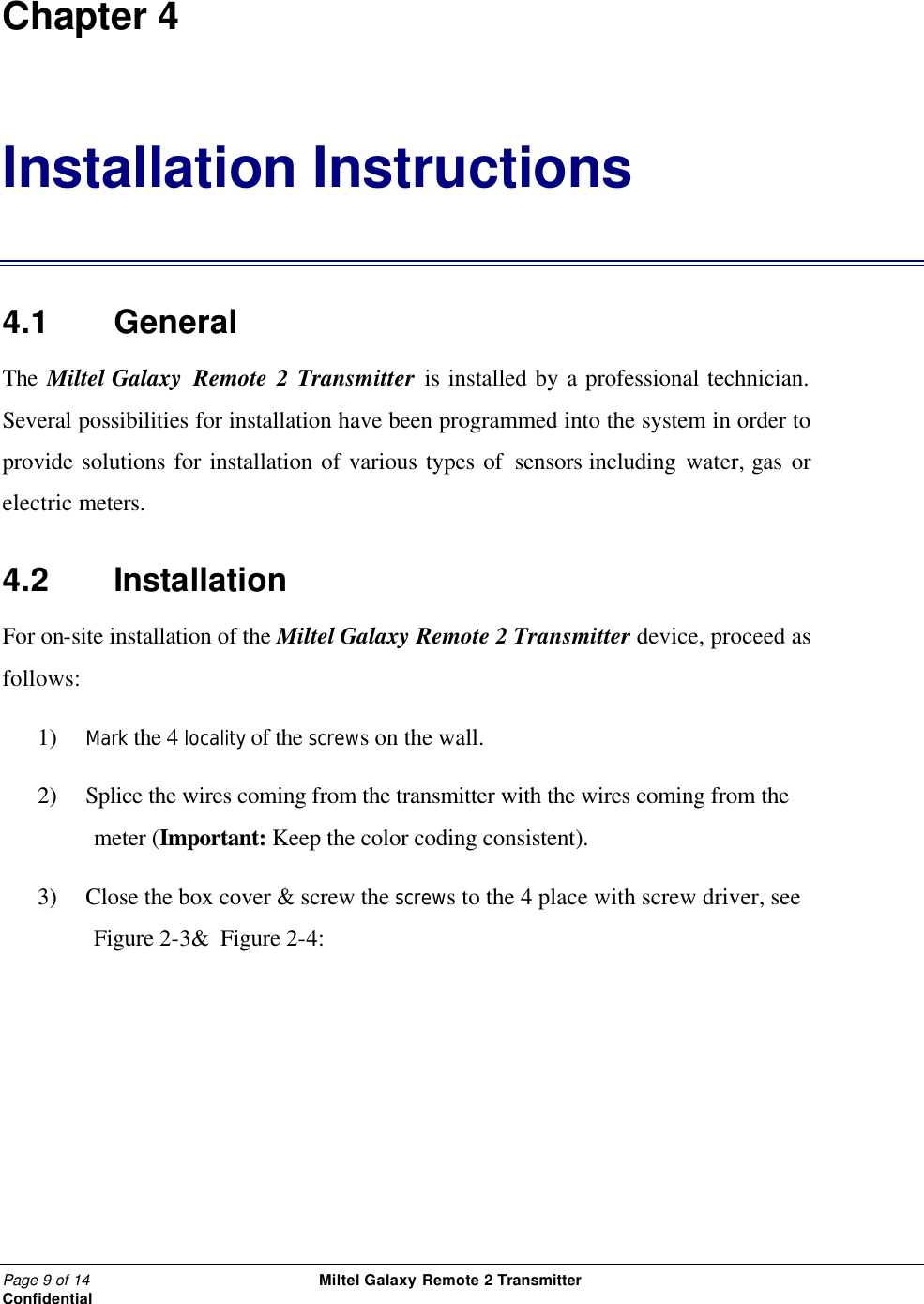 Page 9 of 14                                                 Miltel Galaxy Remote 2 Transmitter                                                      Confidential Chapter 4 Installation Instructions 4.1   General The Miltel Galaxy  Remote 2 Transmitter is installed by a professional technician. Several possibilities for installation have been programmed into the system in order to provide solutions for installation of various types of sensors including water, gas or electric meters.   4.2   Installation For on-site installation of the Miltel Galaxy Remote 2 Transmitter device, proceed as follows: 1) Mark the 4 locality of the screws on the wall. 2) Splice the wires coming from the transmitter with the wires coming from the meter (Important: Keep the color coding consistent). 3) Close the box cover &amp; screw the screws to the 4 place with screw driver, see  Figure 2-3&amp;  Figure 2-4:   