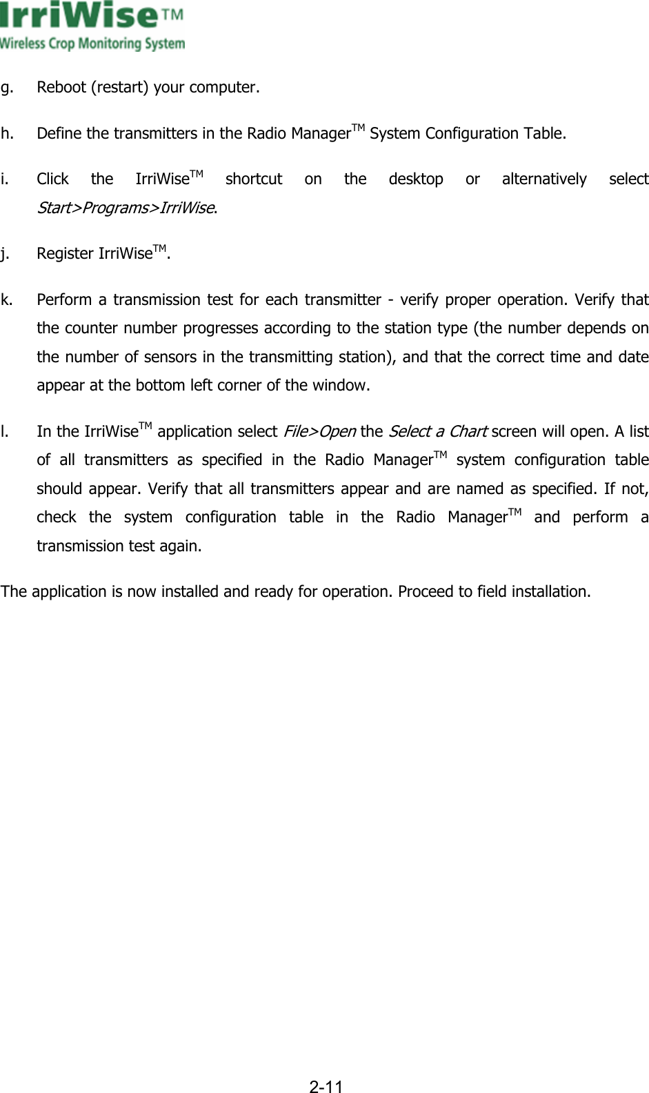      2-11  g. Reboot (restart) your computer. h. Define the transmitters in the Radio ManagerTM System Configuration Table. i. Click the IrriWiseTM shortcut on the desktop or alternatively select Start>Programs>IrriWise.  j. Register IrriWiseTM. k. Perform a transmission test for each transmitter - verify proper operation. Verify that the counter number progresses according to the station type (the number depends on the number of sensors in the transmitting station), and that the correct time and date appear at the bottom left corner of the window. l. In the IrriWiseTM application select File>Open the Select a Chart screen will open. A list of all transmitters as specified in the Radio ManagerTM system configuration table should appear. Verify that all transmitters appear and are named as specified. If not, check the system configuration table in the Radio ManagerTM and perform a transmission test again. The application is now installed and ready for operation. Proceed to field installation.  
