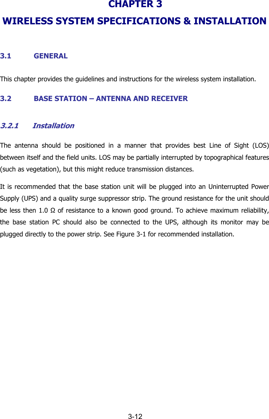   3-12 CHAPTER 3  WIRELESS SYSTEM SPECIFICATIONS &amp; INSTALLATION  3.1 GENERAL This chapter provides the guidelines and instructions for the wireless system installation. 3.2 BASE STATION &ndash; ANTENNA AND RECEIVER 3.2.1 Installation The antenna should be positioned in a manner that provides best Line of Sight (LOS) between itself and the field units. LOS may be partially interrupted by topographical features (such as vegetation), but this might reduce transmission distances. It is recommended that the base station unit will be plugged into an Uninterrupted Power Supply (UPS) and a quality surge suppressor strip. The ground resistance for the unit should be less then 1.0 Ω of resistance to a known good ground. To achieve maximum reliability, the base station PC should also be connected to the UPS, although its monitor may be plugged directly to the power strip. See Figure  3-1 for recommended installation. 