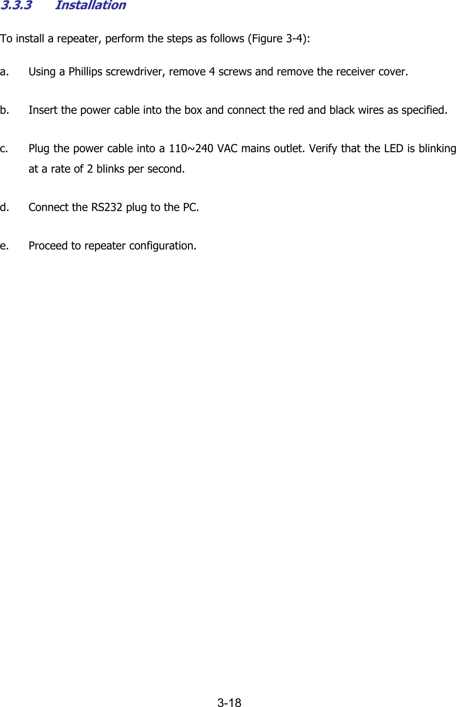  3-18 3.3.3 Installation To install a repeater, perform the steps as follows (Figure  3-4): a. Using a Phillips screwdriver, remove 4 screws and remove the receiver cover. b. Insert the power cable into the box and connect the red and black wires as specified. c. Plug the power cable into a 110~240 VAC mains outlet. Verify that the LED is blinking at a rate of 2 blinks per second. d. Connect the RS232 plug to the PC. e. Proceed to repeater configuration. 