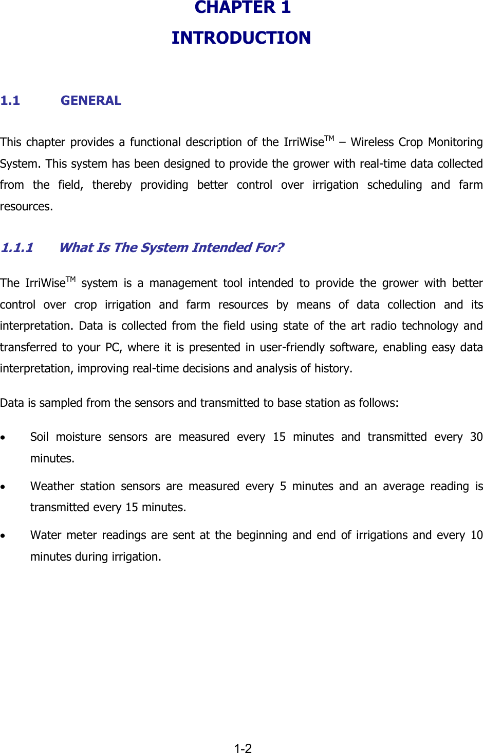   1-2 CHAPTER 1  INTRODUCTION  1.1 GENERAL This chapter provides a functional description of the IrriWiseTM &ndash; Wireless Crop Monitoring System. This system has been designed to provide the grower with real-time data collected from the field, thereby providing better control over irrigation scheduling and farm resources. 1.1.1 What Is The System Intended For? The IrriWiseTM system is a management tool intended to provide the grower with better control over crop irrigation and farm resources by means of data collection and its interpretation. Data is collected from the field using state of the art radio technology and transferred to your PC, where it is presented in user-friendly software, enabling easy data interpretation, improving real-time decisions and analysis of history.  Data is sampled from the sensors and transmitted to base station as follows: &bull; Soil moisture sensors are measured every 15 minutes and transmitted every 30 minutes. &bull; Weather station sensors are measured every 5 minutes and an average reading is transmitted every 15 minutes. &bull; Water meter readings are sent at the beginning and end of irrigations and every 10 minutes during irrigation.  