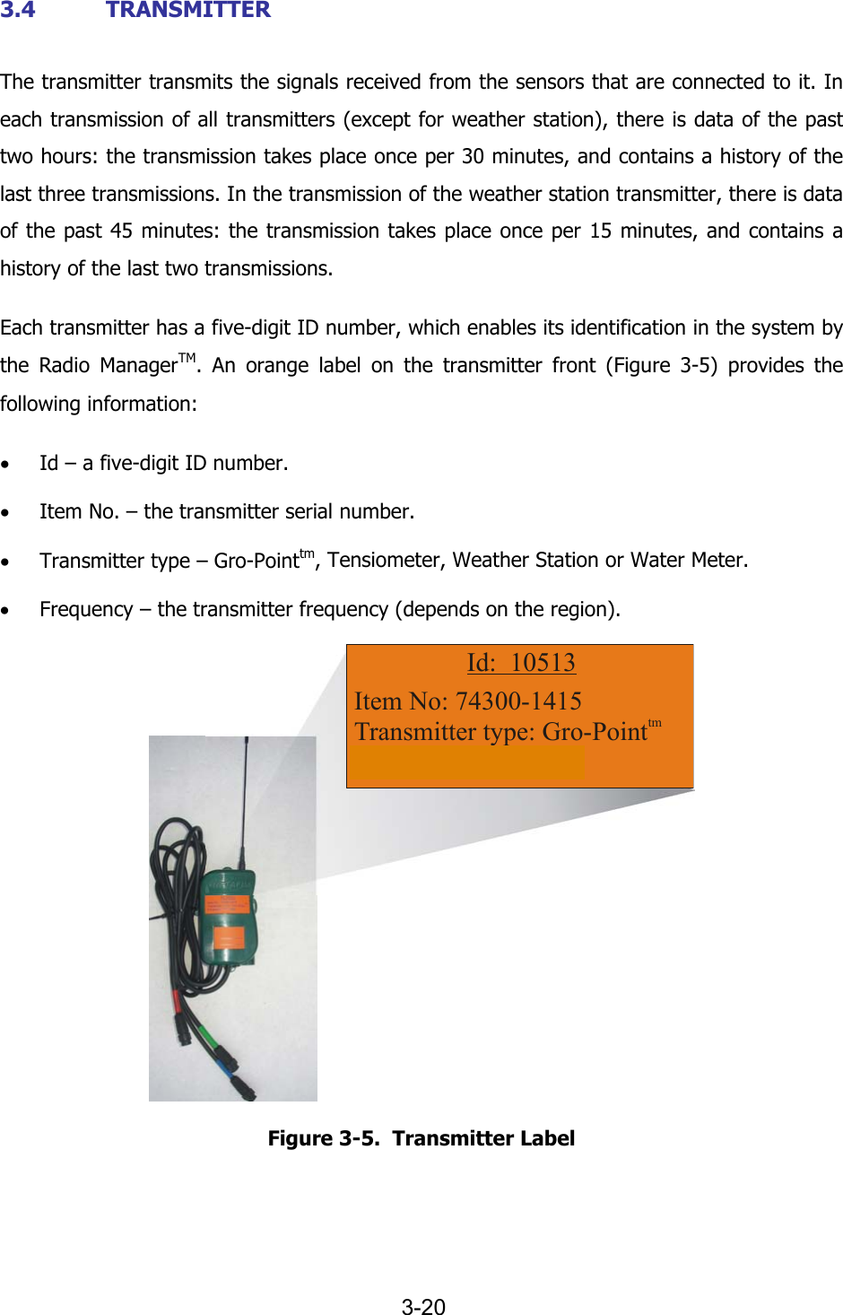   3-20 3.4 TRANSMITTER The transmitter transmits the signals received from the sensors that are connected to it. In each transmission of all transmitters (except for weather station), there is data of the past two hours: the transmission takes place once per 30 minutes, and contains a history of the last three transmissions. In the transmission of the weather station transmitter, there is data of the past 45 minutes: the transmission takes place once per 15 minutes, and contains a history of the last two transmissions. Each transmitter has a five-digit ID number, which enables its identification in the system by the Radio ManagerTM. An orange label on the transmitter front (Figure  3-5) provides the following information: &bull; Id &ndash; a five-digit ID number. &bull; Item No. &ndash; the transmitter serial number. &bull; Transmitter type &ndash; Gro-Pointtm, Tensiometer, Weather Station or Water Meter. &bull; Frequency &ndash; the transmitter frequency (depends on the region). Item No: 74300-1415Transmitter type: Gro-PointFrequency: 433 MhztmId:  10513 Figure  3-5.  Transmitter Label 