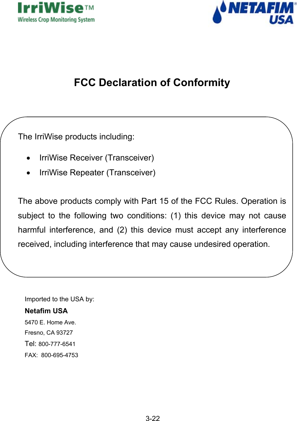   3-22    FCC Declaration of Conformity   The IrriWise products including: &bull;  IrriWise Receiver (Transceiver) &bull; IrriWise Repeater (Transceiver)  The above products comply with Part 15 of the FCC Rules. Operation is subject to the following two conditions: (1) this device may not cause harmful interference, and (2) this device must accept any interference received, including interference that may cause undesired operation.    Imported to the USA by: Netafim USA  5470 E. Home Ave. Fresno, CA 93727       Tel: 800-777-6541 FAX:  800-695-4753       