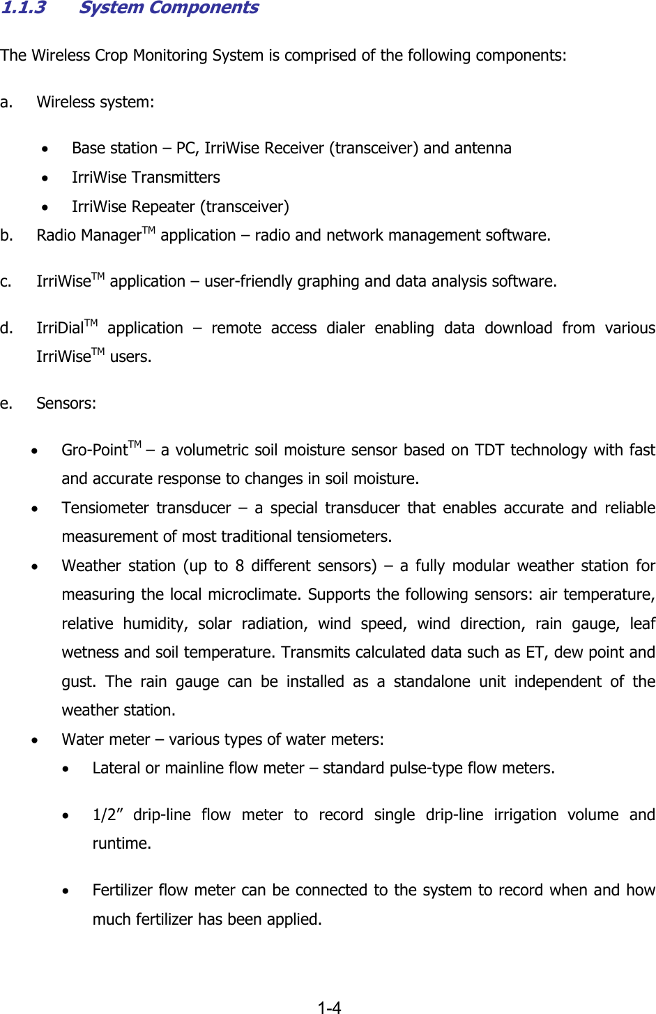   1-4 1.1.3 System Components The Wireless Crop Monitoring System is comprised of the following components: a. Wireless system: &bull; Base station &ndash; PC, IrriWise Receiver (transceiver) and antenna &bull; IrriWise Transmitters &bull; IrriWise Repeater (transceiver) b. Radio ManagerTM application &ndash; radio and network management software. c. IrriWiseTM application &ndash; user-friendly graphing and data analysis software. d. IrriDialTM application &ndash; remote access dialer enabling data download from various IrriWiseTM users. e. Sensors: &bull; Gro-PointTM  &ndash; a volumetric soil moisture sensor based on TDT technology with fast and accurate response to changes in soil moisture. &bull; Tensiometer transducer &ndash; a special transducer that enables accurate and reliable measurement of most traditional tensiometers. &bull; Weather station (up to 8 different sensors) &ndash; a fully modular weather station for measuring the local microclimate. Supports the following sensors: air temperature, relative humidity, solar radiation, wind speed, wind direction, rain gauge, leaf wetness and soil temperature. Transmits calculated data such as ET, dew point and gust. The rain gauge can be installed as a standalone unit independent of the weather station. &bull; Water meter &ndash; various types of water meters: &bull; Lateral or mainline flow meter &ndash; standard pulse-type flow meters. &bull; 1/2&rdquo; drip-line flow meter to record single drip-line irrigation volume and runtime. &bull; Fertilizer flow meter can be connected to the system to record when and how much fertilizer has been applied. 