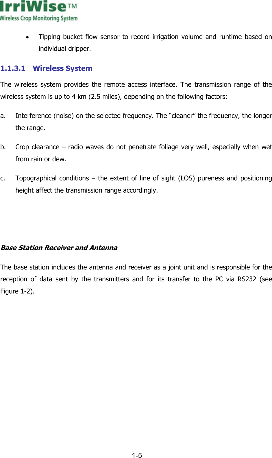      1-5  &bull; Tipping bucket flow sensor to record irrigation volume and runtime based on individual dripper. 1.1.3.1 Wireless System The wireless system provides the remote access interface. The transmission range of the wireless system is up to 4 km (2.5 miles), depending on the following factors: a. Interference (noise) on the selected frequency. The &ldquo;cleaner&rdquo; the frequency, the longer the range. b. Crop clearance &ndash; radio waves do not penetrate foliage very well, especially when wet from rain or dew. c. Topographical conditions &ndash; the extent of line of sight (LOS) pureness and positioning height affect the transmission range accordingly.   Base Station Receiver and Antenna  The base station includes the antenna and receiver as a joint unit and is responsible for the reception of data sent by the transmitters and for its transfer to the PC via RS232 (see Figure  1-2).  