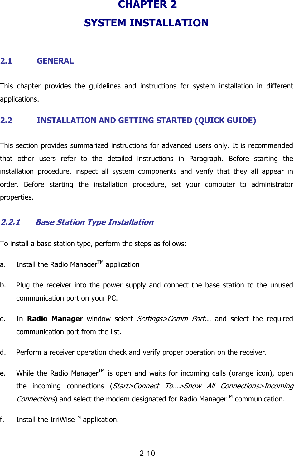   2-10 CHAPTER 2  SYSTEM INSTALLATION  2.1 GENERAL This chapter provides the guidelines and instructions for system installation in different applications. 2.2 INSTALLATION AND GETTING STARTED (QUICK GUIDE) This section provides summarized instructions for advanced users only. It is recommended that other users refer to the detailed instructions in Paragraph. Before starting the installation procedure, inspect all system components and verify that they all appear in order. Before starting the installation procedure, set your computer to administrator properties. 2.2.1 Base Station Type Installation To install a base station type, perform the steps as follows: a. Install the Radio ManagerTM application b. Plug the receiver into the power supply and connect the base station to the unused communication port on your PC. c. In  Radio Manager window select Settings>Comm Port... and select the required communication port from the list. d. Perform a receiver operation check and verify proper operation on the receiver. e. While the Radio ManagerTM is open and waits for incoming calls (orange icon), open the incoming connections (Start>Connect To&hellip;>Show All Connections>Incoming Connections) and select the modem designated for Radio ManagerTM communication. f. Install the IrriWiseTM application. 