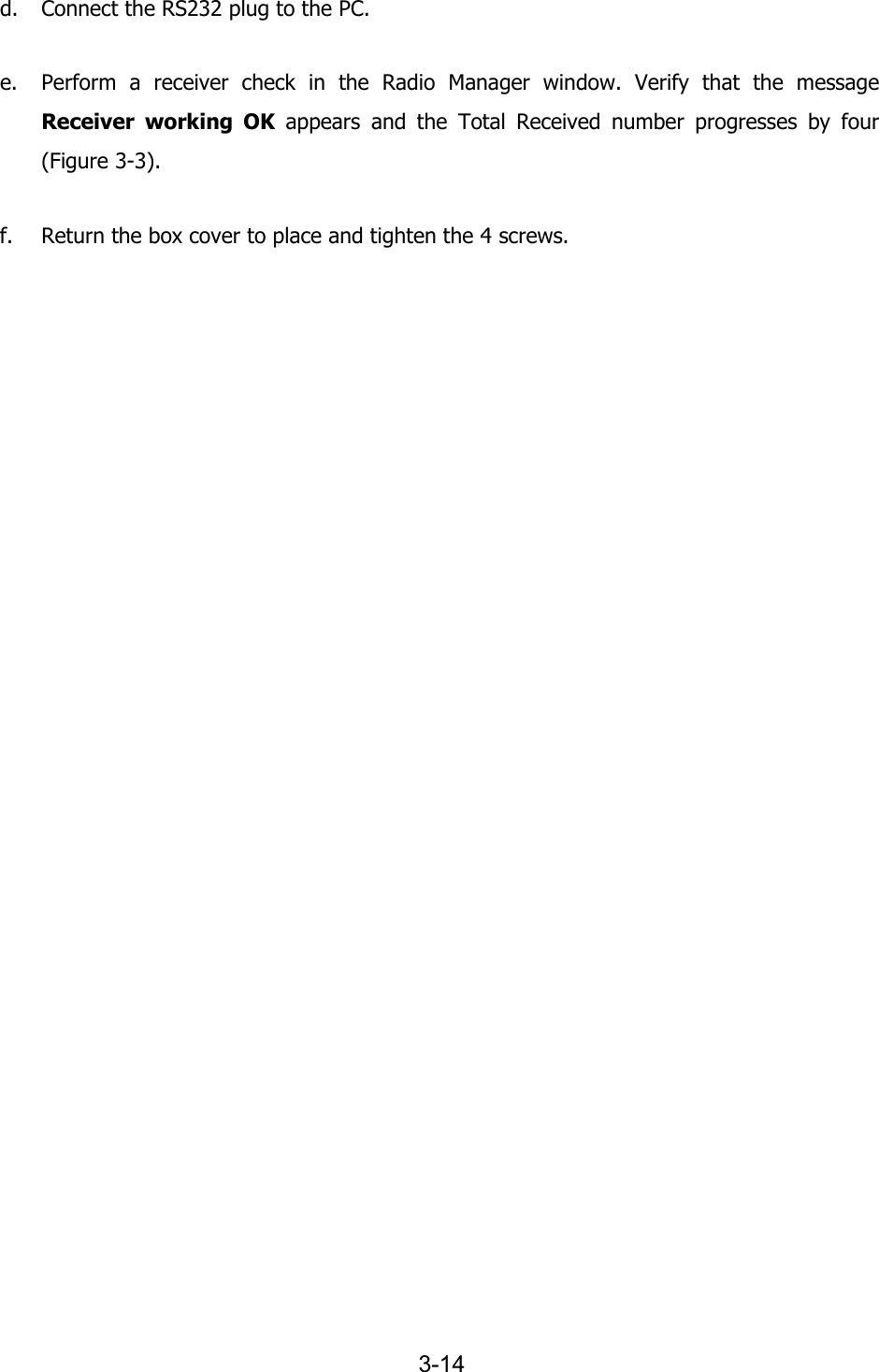   3-14 d. Connect the RS232 plug to the PC. e. Perform a receiver check in the Radio Manager window. Verify that the message Receiver working OK appears and the Total Received number progresses by four (Figure  3-3). f. Return the box cover to place and tighten the 4 screws. 