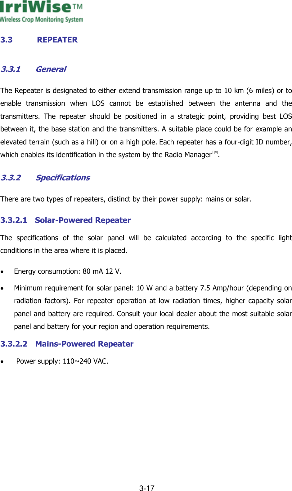     3-17  3.3 REPEATER 3.3.1 General The Repeater is designated to either extend transmission range up to 10 km (6 miles) or to enable transmission when LOS cannot be established between the antenna and the transmitters. The repeater should be positioned in a strategic point, providing best LOS between it, the base station and the transmitters. A suitable place could be for example an elevated terrain (such as a hill) or on a high pole. Each repeater has a four-digit ID number, which enables its identification in the system by the Radio ManagerTM. 3.3.2 Specifications There are two types of repeaters, distinct by their power supply: mains or solar. 3.3.2.1 Solar-Powered Repeater The specifications of the solar panel will be calculated according to the specific light conditions in the area where it is placed.  &bull; Energy consumption: 80 mA 12 V. &bull; Minimum requirement for solar panel: 10 W and a battery 7.5 Amp/hour (depending on radiation factors). For repeater operation at low radiation times, higher capacity solar panel and battery are required. Consult your local dealer about the most suitable solar panel and battery for your region and operation requirements. 3.3.2.2 Mains-Powered Repeater &bull;  Power supply: 110~240 VAC. 