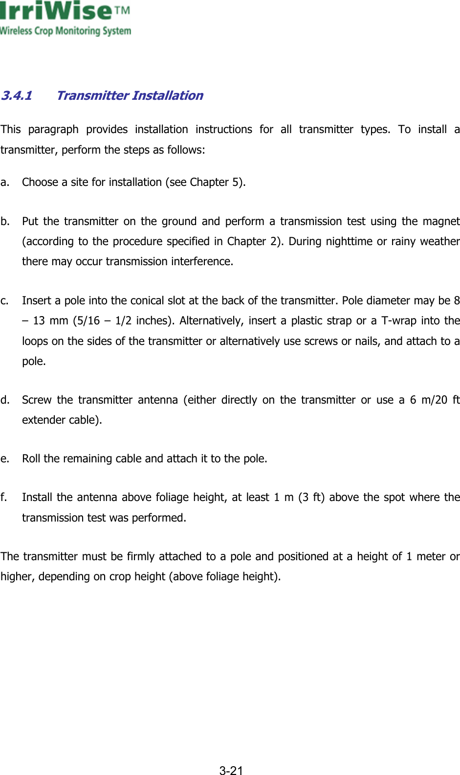      3-21    3.4.1 Transmitter Installation This paragraph provides installation instructions for all transmitter types. To install a transmitter, perform the steps as follows: a. Choose a site for installation (see Chapter 5). b. Put the transmitter on the ground and perform a transmission test using the magnet (according to the procedure specified in Chapter 2). During nighttime or rainy weather there may occur transmission interference. c. Insert a pole into the conical slot at the back of the transmitter. Pole diameter may be 8 &ndash; 13 mm (5/16 &ndash; 1/2 inches). Alternatively, insert a plastic strap or a T-wrap into the loops on the sides of the transmitter or alternatively use screws or nails, and attach to a pole. d. Screw the transmitter antenna (either directly on the transmitter or use a 6 m/20 ft extender cable). e. Roll the remaining cable and attach it to the pole. f. Install the antenna above foliage height, at least 1 m (3 ft) above the spot where the transmission test was performed. The transmitter must be firmly attached to a pole and positioned at a height of 1 meter or higher, depending on crop height (above foliage height). 