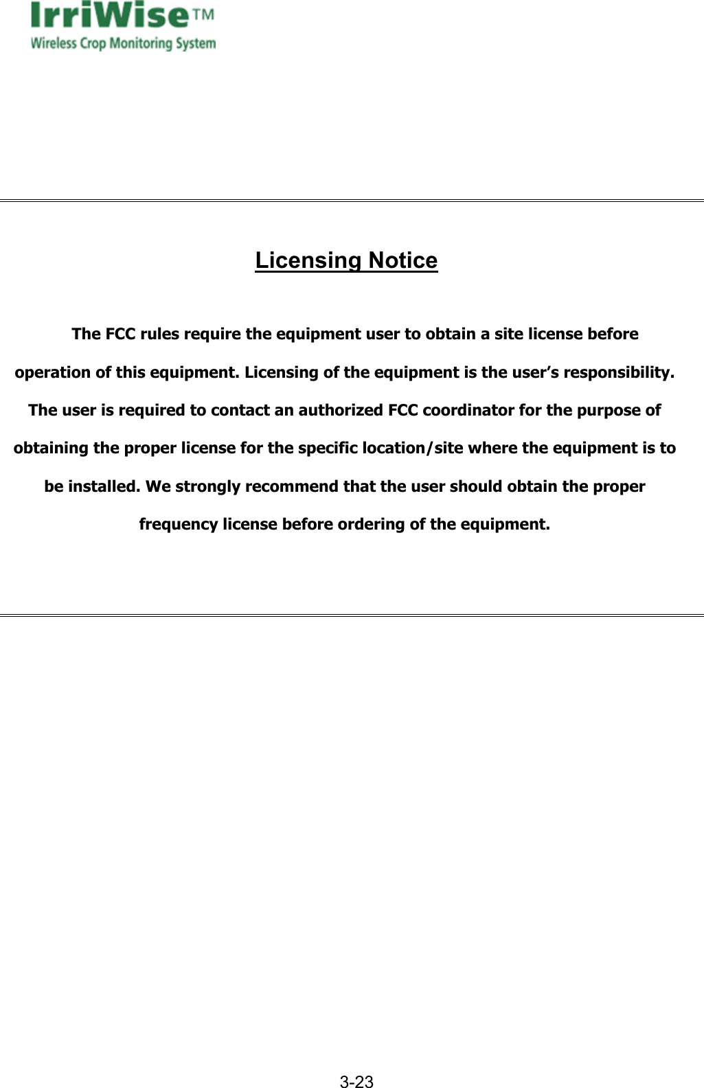      3-23        Licensing Notice  The FCC rules require the equipment user to obtain a site license before operation of this equipment. Licensing of the equipment is the user&rsquo;s responsibility. The user is required to contact an authorized FCC coordinator for the purpose of obtaining the proper license for the specific location/site where the equipment is to be installed. We strongly recommend that the user should obtain the proper frequency license before ordering of the equipment.      