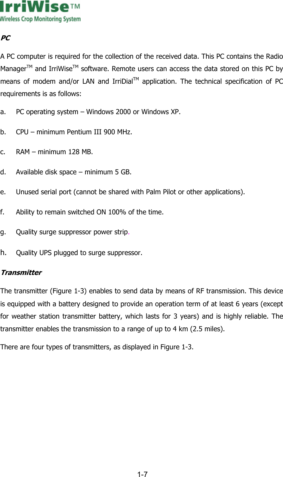      1-7  PC A PC computer is required for the collection of the received data. This PC contains the Radio ManagerTM and IrriWiseTM software. Remote users can access the data stored on this PC by means of modem and/or LAN and IrriDialTM application. The technical specification of PC requirements is as follows: a. PC operating system &ndash; Windows 2000 or Windows XP. b. CPU &ndash; minimum Pentium III 900 MHz. c. RAM &ndash; minimum 128 MB. d. Available disk space &ndash; minimum 5 GB. e. Unused serial port (cannot be shared with Palm Pilot or other applications). f. Ability to remain switched ON 100% of the time. g. Quality surge suppressor power strip. h. Quality UPS plugged to surge suppressor. Transmitter The transmitter (Figure  1-3) enables to send data by means of RF transmission. This device is equipped with a battery designed to provide an operation term of at least 6 years (except for weather station transmitter battery, which lasts for 3 years) and is highly reliable. The transmitter enables the transmission to a range of up to 4 km (2.5 miles).  There are four types of transmitters, as displayed in Figure  1-3. 