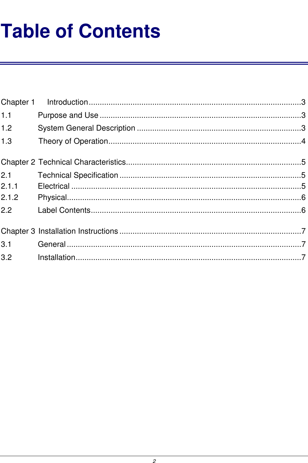  2 Table of Contents  Chapter 1 Introduction.................................................................................................3 1.1    Purpose and Use............................................................................................3 1.2    System General Description ...........................................................................3 1.3    Theory of Operation........................................................................................4 Chapter 2 Technical Characteristics................................................................................5 2.1    Technical Specification ...................................................................................5 2.1.1    Electrical .........................................................................................................5 2.1.2    Physical...........................................................................................................6 2.2    Label Contents................................................................................................6 Chapter 3 Installation Instructions...................................................................................7 3.1    General...........................................................................................................7 3.2    Installation.......................................................................................................7 