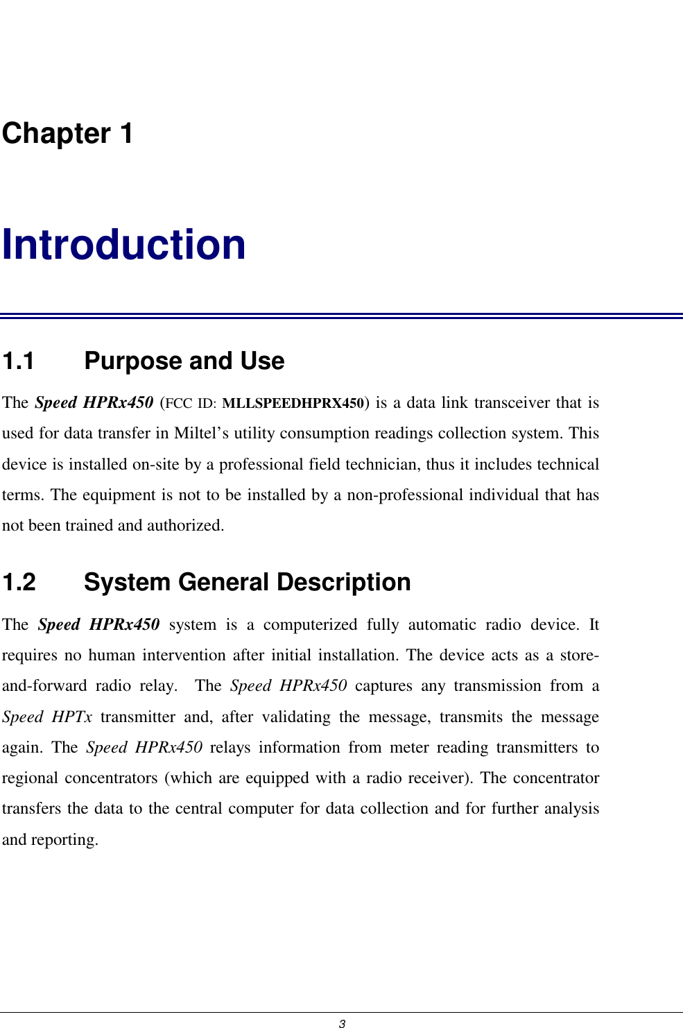  3  Chapter 1 Introduction 1.1    Purpose and Use The Speed HPRx450 (FCC ID: MLLSPEEDHPRX450) is a data link transceiver that is used for data transfer in Miltel&rsquo;s utility consumption readings collection system. This device is installed on-site by a professional field technician, thus it includes technical terms. The equipment is not to be installed by a non-professional individual that has not been trained and authorized.   1.2    System General Description The  Speed HPRx450 system is a computerized fully automatic radio device. It requires no human intervention after initial installation. The device acts as a store-and-forward radio relay.  The Speed HPRx450 captures any transmission from a Speed HPTx transmitter and, after validating the message, transmits the message again. The Speed HPRx450 relays information from meter reading transmitters to regional concentrators (which are equipped with a radio receiver). The concentrator transfers the data to the central computer for data collection and for further analysis and reporting. 