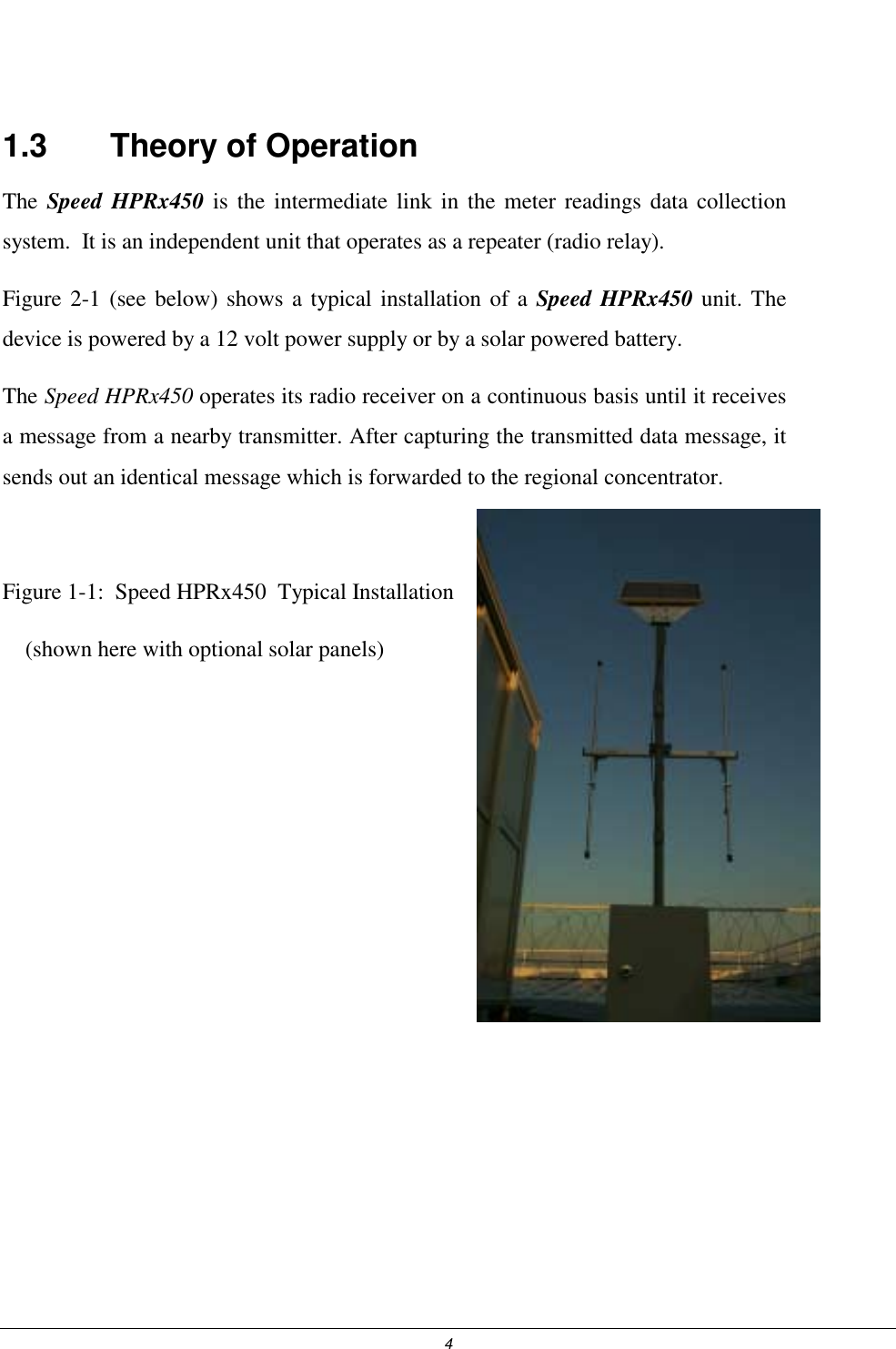  4  1.3    Theory of Operation The  Speed HPRx450 is the intermediate link in the meter readings data collection system.  It is an independent unit that operates as a repeater (radio relay). Figure 2-1 (see below) shows a typical installation of a Speed HPRx450 unit. The device is powered by a 12 volt power supply or by a solar powered battery. The Speed HPRx450 operates its radio receiver on a continuous basis until it receives a message from a nearby transmitter. After capturing the transmitted data message, it sends out an identical message which is forwarded to the regional concentrator.  Figure 1-1:  Speed HPRx450  Typical Installation     (shown here with optional solar panels)       