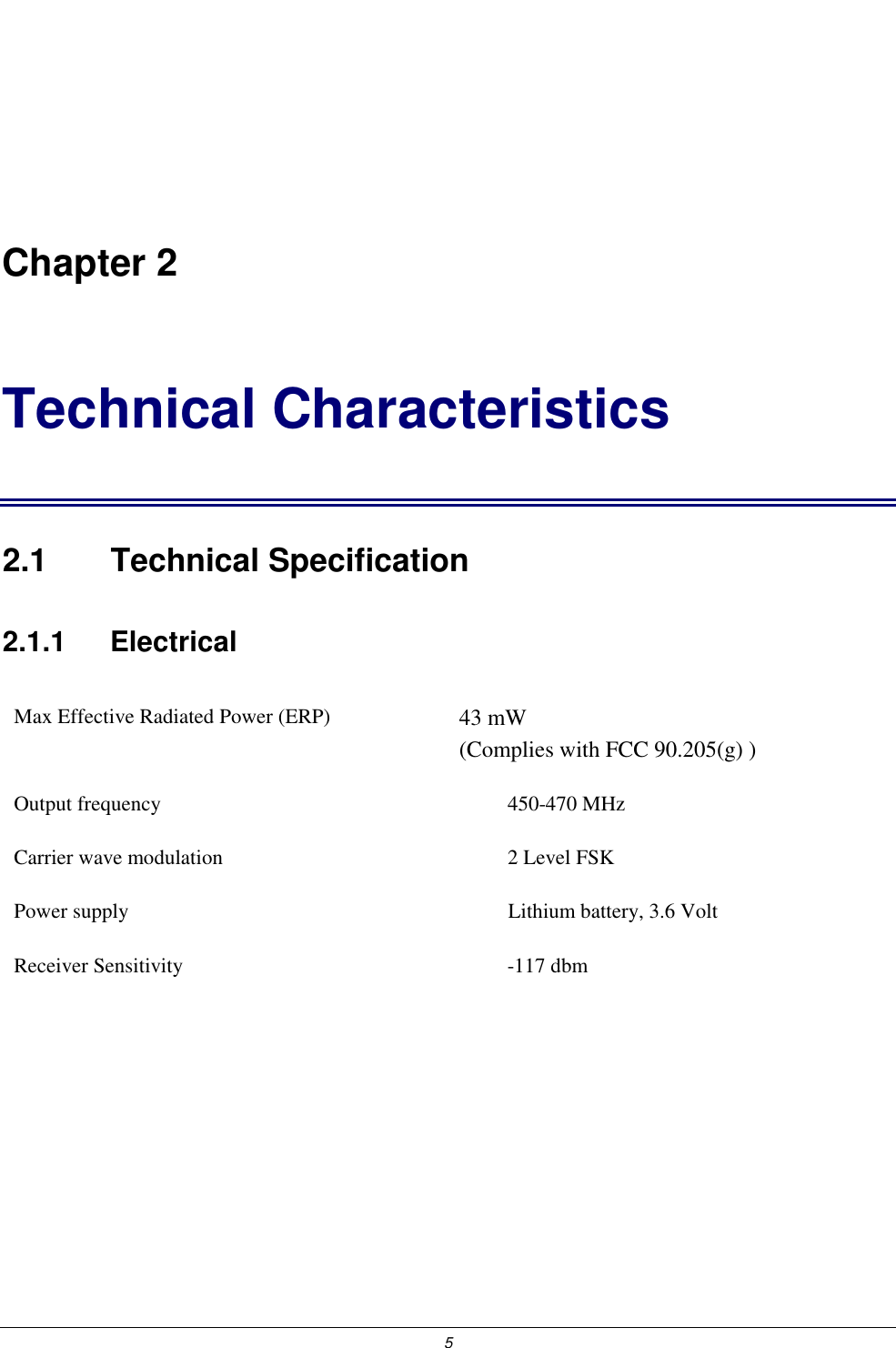  5   Chapter 2 Technical Characteristics 2.1 Technical Specification 2.1.1    Electrical Max Effective Radiated Power (ERP)  43 mW                                  (Complies with FCC 90.205(g) ) Output frequency  450-470 MHz Carrier wave modulation  2 Level FSK Power supply   Lithium battery, 3.6 Volt Receiver Sensitivity  -117 dbm  