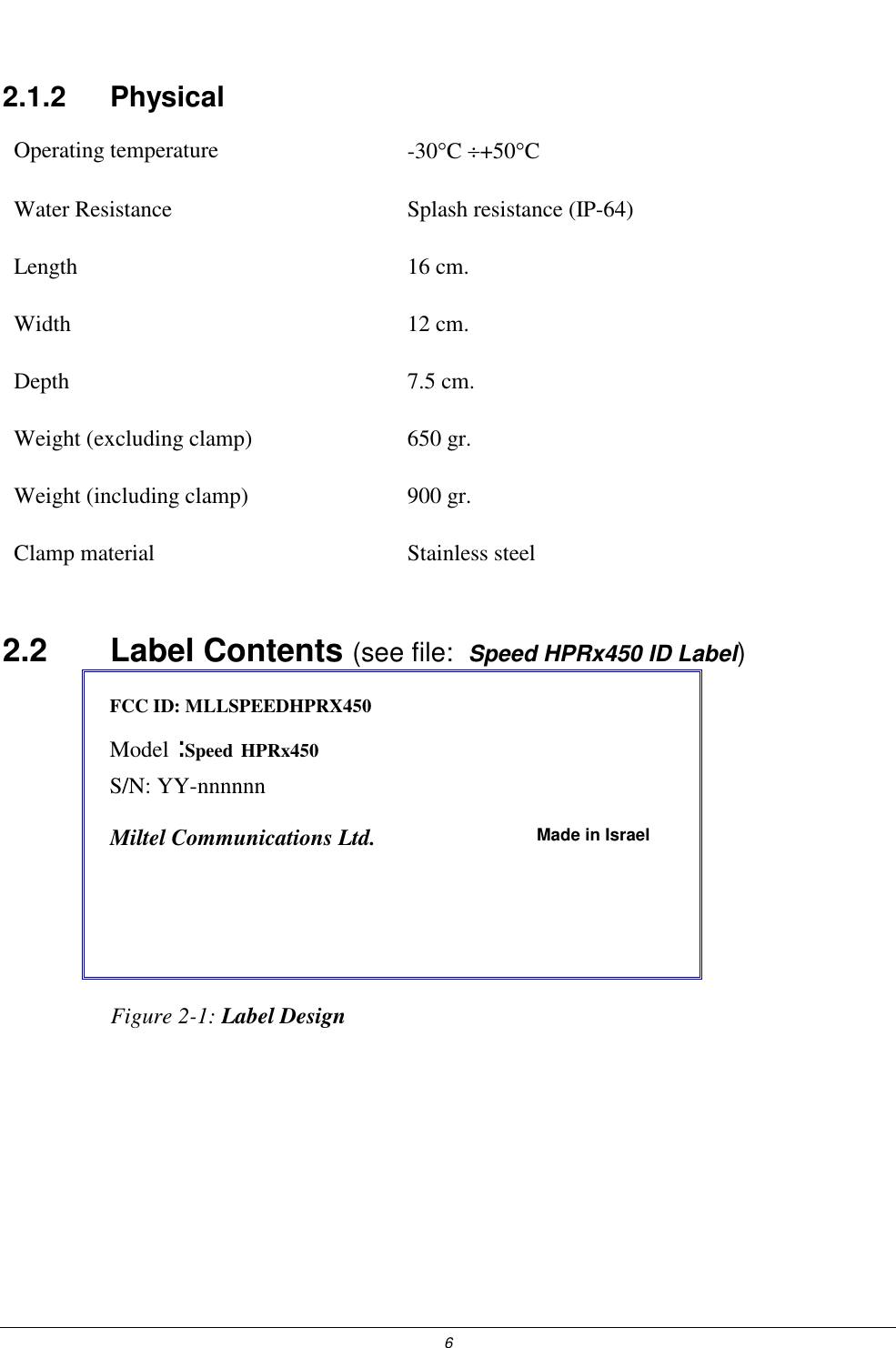  6 2.1.2   Physical Operating temperature  -30&deg;C &divide;+50&deg;C  Water Resistance  Splash resistance (IP-64) Length 16 cm. Width 12 cm. Depth 7.5 cm. Weight (excluding clamp)  650 gr. Weight (including clamp)  900 gr. Clamp material  Stainless steel 2.2    Label Contents (see file:  Speed HPRx450 ID Label) FCC ID: MLLSPEEDHPRX450   Model : Speed    HPRx450  S/N: YY-nnnnnn           Miltel Communications Ltd.  Made in Israel                     Figure 2-1: Label Design   