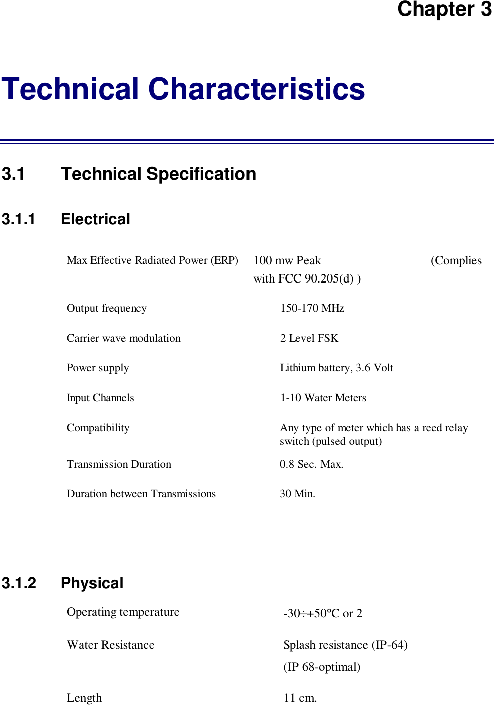 Chapter 3Technical Characteristics3.1 Technical Specification3.1.1   ElectricalMax Effective Radiated Power (ERP) 100 mw Peak                                   (Complieswith FCC 90.205(d) )Output frequency 150-170 MHzCarrier wave modulation 2 Level FSKPower supply Lithium battery, 3.6 VoltInput Channels 1-10 Water MetersCompatibility Any type of meter which has a reed relayswitch (pulsed output)Transmission Duration 0.8 Sec. Max.Duration between Transmissions 30 Min.3.1.2 PhysicalOperating temperature -30&divide;+50&deg;C or 2Water Resistance Splash resistance (IP-64)(IP 68-optimal)Length 11 cm.