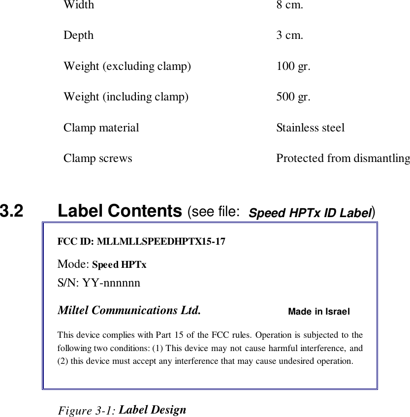 Width 8 cm.Depth 3 cm.Weight (excluding clamp) 100 gr.Weight (including clamp) 500 gr.Clamp material Stainless steelClamp screws Protected from dismantling3.2   Label Contents (see file:  Speed HPTx ID Label)FCC ID: MLLMLLSPEEDHPTX15-17Mode: Speed HPTxS/N: YY-nnnnnnMiltel Communications Ltd. Made in IsraelThis device complies with Part 15 of the FCC rules. Operation is subjected to thefollowing two conditions: (1) This device may not cause harmful interference, and(2) this device must accept any interference that may cause undesired operation.                   Figure 3-1: Label Design