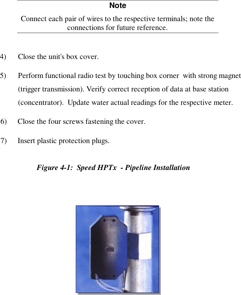 NoteConnect each pair of wires to the respective terminals; note theconnections for future reference.4) Close the unit's box cover.5) Perform functional radio test by touching box corner  with strong magnet(trigger transmission). Verify correct reception of data at base station(concentrator).  Update water actual readings for the respective meter.6) Close the four screws fastening the cover.7) Insert plastic protection plugs.Figure 4-1:  Speed HPTx  - Pipeline Installation