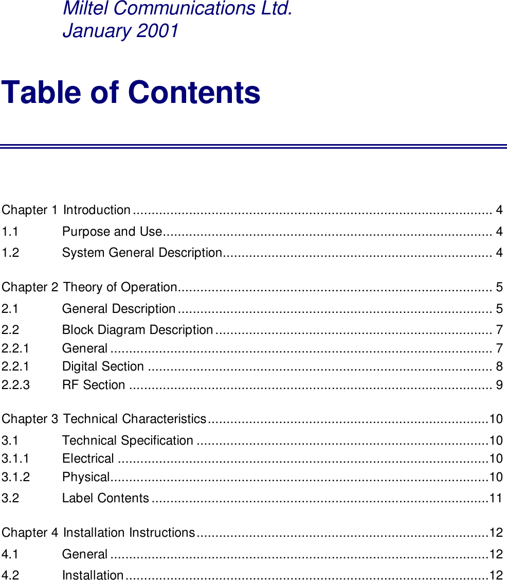 Miltel Communications Ltd.      January 2001Table of ContentsChapter 1 Introduction................................................................................................ 41.1   Purpose and Use........................................................................................ 41.2   System General Description........................................................................ 4Chapter 2 Theory of Operation.................................................................................... 52.1   General Description.................................................................................... 52.2   Block Diagram Description.......................................................................... 72.2.1    General ...................................................................................................... 72.2.1   Digital Section ............................................................................................ 82.2.3   RF Section ................................................................................................. 9Chapter 3 Technical Characteristics...........................................................................103.1   Technical Specification ..............................................................................103.1.1   Electrical ...................................................................................................103.1.2   Physical.....................................................................................................103.2   Label Contents..........................................................................................11Chapter 4 Installation Instructions..............................................................................124.1   General .....................................................................................................124.2   Installation.................................................................................................12