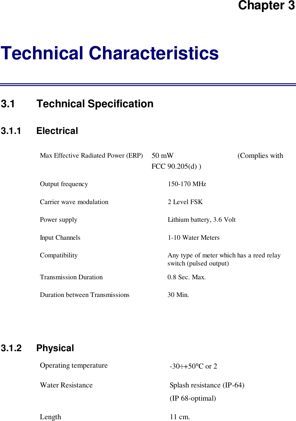 Chapter 3Technical Characteristics3.1 Technical Specification3.1.1   ElectricalMax Effective Radiated Power (ERP) 50 mW                                  (Complies withFCC 90.205(d) )Output frequency 150-170 MHzCarrier wave modulation 2 Level FSKPower supply Lithium battery, 3.6 VoltInput Channels 1-10 Water MetersCompatibility Any type of meter which has a reed relayswitch (pulsed output)Transmission Duration 0.8 Sec. Max.Duration between Transmissions 30 Min.3.1.2 PhysicalOperating temperature -30&divide;+50&deg;C or 2Water Resistance Splash resistance (IP-64)(IP 68-optimal)Length 11 cm.