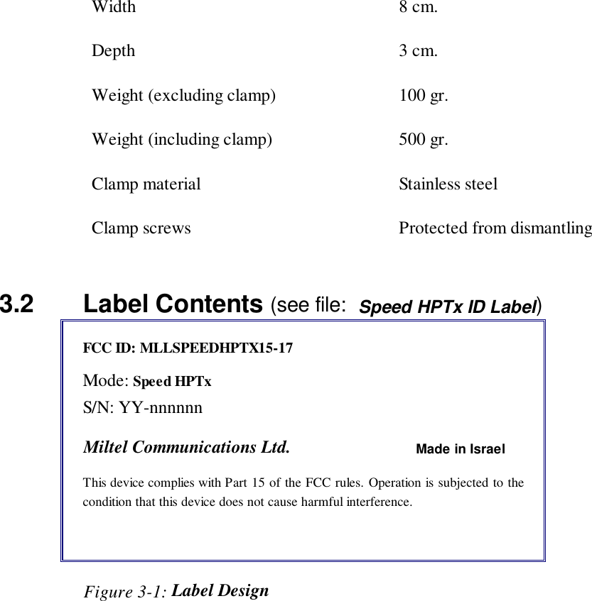 Width 8 cm.Depth 3 cm.Weight (excluding clamp) 100 gr.Weight (including clamp) 500 gr.Clamp material Stainless steelClamp screws Protected from dismantling3.2   Label Contents (see file:  Speed HPTx ID Label)FCC ID: MLLSPEEDHPTX15-17Mode: Speed HPTxS/N: YY-nnnnnnMiltel Communications Ltd. Made in IsraelThis device complies with Part 15 of the FCC rules. Operation is subjected to thecondition that this device does not cause harmful interference.                   Figure 3-1: Label Design