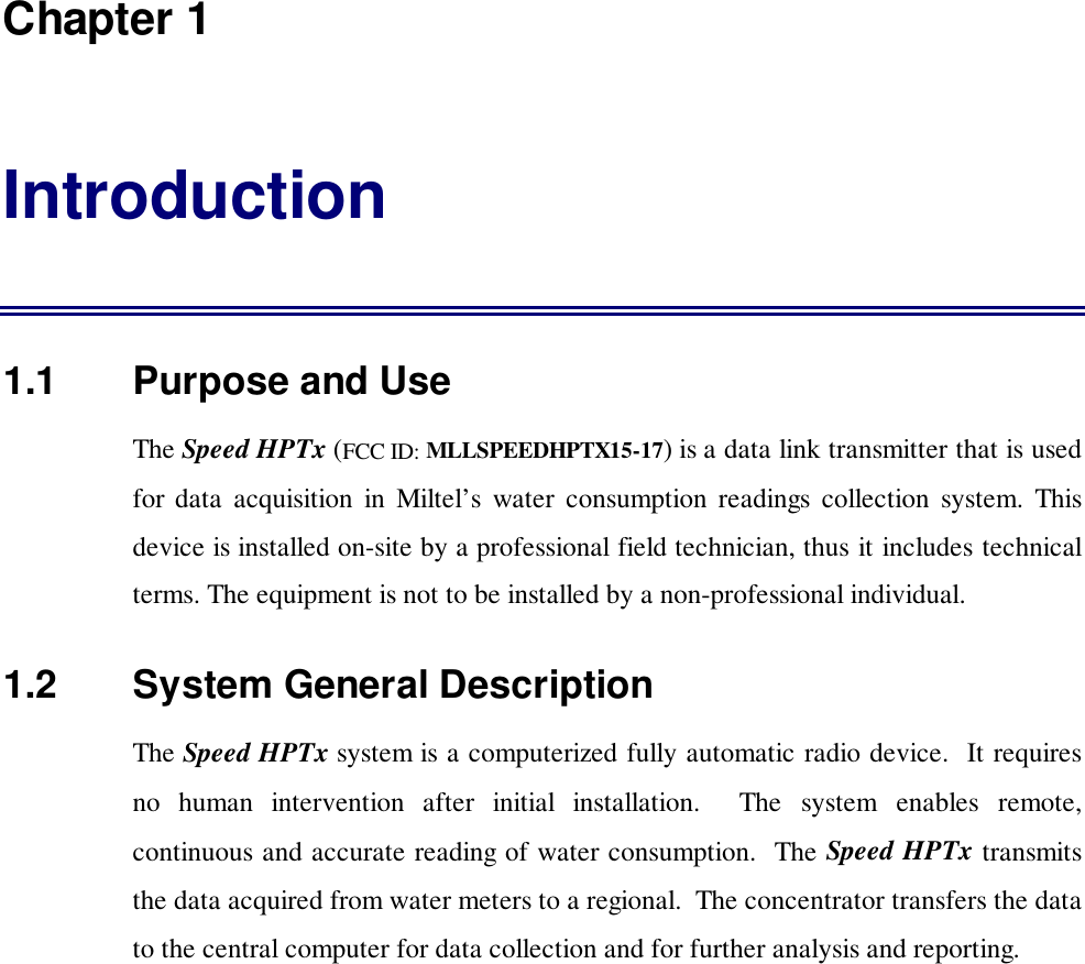 Chapter 1Introduction1.1   Purpose and UseThe Speed HPTx (FCC ID: MLLSPEEDHPTX15-17) is a data link transmitter that is usedfor data acquisition in Miltel&rsquo;s water consumption readings collection system. Thisdevice is installed on-site by a professional field technician, thus it includes technicalterms. The equipment is not to be installed by a non-professional individual.1.2   System General DescriptionThe Speed HPTx system is a computerized fully automatic radio device.  It requiresno human intervention after initial installation.  The system enables remote,continuous and accurate reading of water consumption.  The Speed HPTx transmitsthe data acquired from water meters to a regional.  The concentrator transfers the datato the central computer for data collection and for further analysis and reporting.