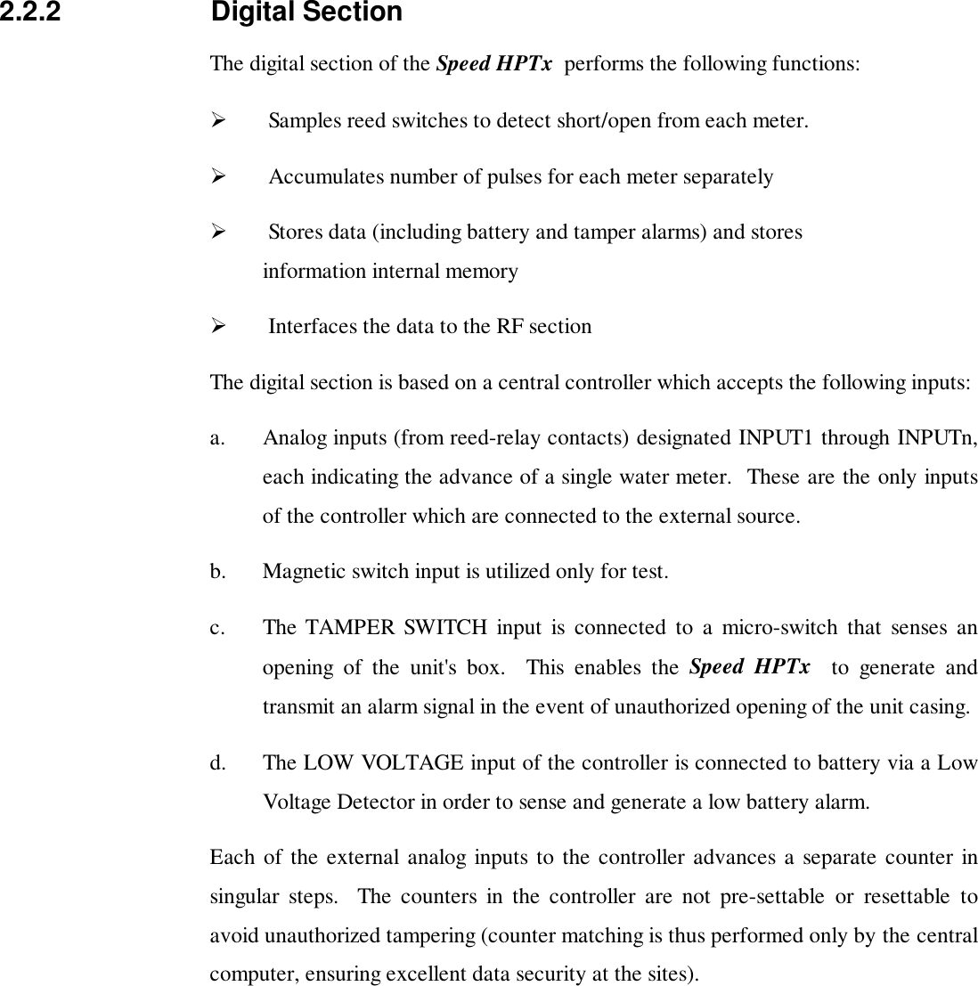 2.2.2 Digital SectionThe digital section of the Speed HPTx  performs the following functions:!  Samples reed switches to detect short/open from each meter.!  Accumulates number of pulses for each meter separately!  Stores data (including battery and tamper alarms) and storesinformation internal memory!  Interfaces the data to the RF sectionThe digital section is based on a central controller which accepts the following inputs:a. Analog inputs (from reed-relay contacts) designated INPUT1 through INPUTn,each indicating the advance of a single water meter.  These are the only inputsof the controller which are connected to the external source.b. Magnetic switch input is utilized only for test.c. The TAMPER SWITCH input is connected to a micro-switch that senses anopening of the unit's box.  This enables the Speed HPTx  to generate andtransmit an alarm signal in the event of unauthorized opening of the unit casing.d. The LOW VOLTAGE input of the controller is connected to battery via a LowVoltage Detector in order to sense and generate a low battery alarm.Each of the external analog inputs to the controller advances a separate counter insingular steps.  The counters in the controller are not pre-settable or resettable toavoid unauthorized tampering (counter matching is thus performed only by the centralcomputer, ensuring excellent data security at the sites).