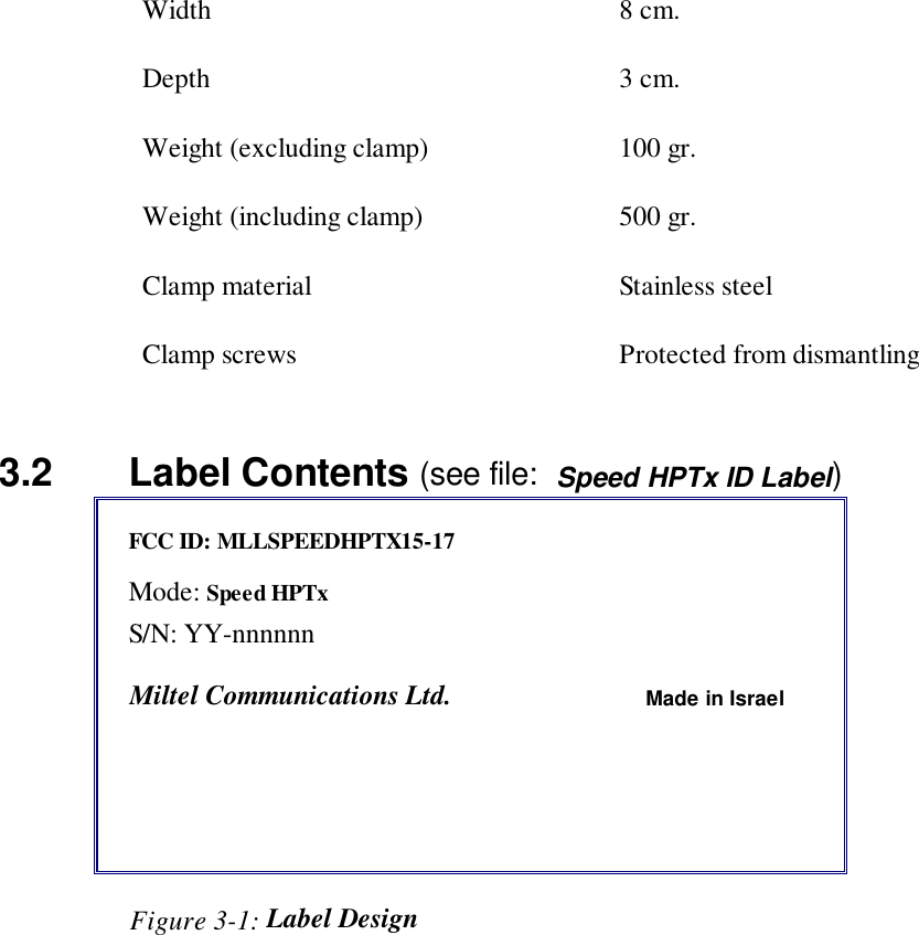Width 8 cm.Depth 3 cm.Weight (excluding clamp) 100 gr.Weight (including clamp) 500 gr.Clamp material Stainless steelClamp screws Protected from dismantling3.2   Label Contents (see file:  Speed HPTx ID Label)FCC ID: MLLSPEEDHPTX15-17Mode: Speed HPTxS/N: YY-nnnnnnMiltel Communications Ltd. Made in Israel                   Figure 3-1: Label Design