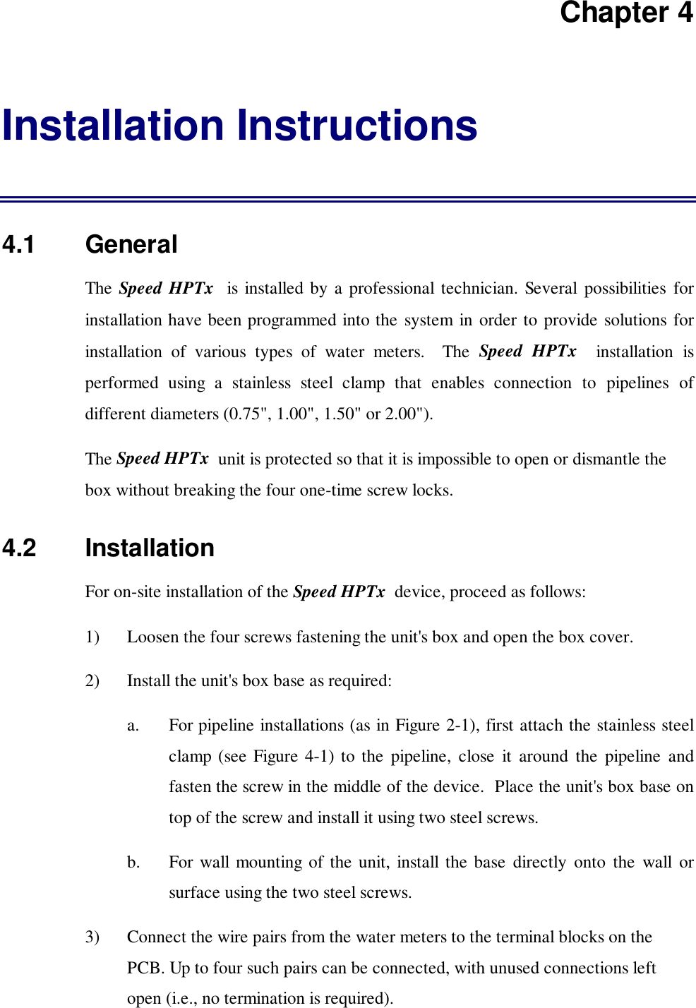 Chapter 4Installation Instructions4.1   GeneralThe Speed HPTx  is installed by a professional technician. Several possibilities forinstallation have been programmed into the system in order to provide solutions forinstallation of various types of water meters.  The Speed HPTx  installation isperformed using a stainless steel clamp that enables connection to pipelines ofdifferent diameters (0.75", 1.00", 1.50" or 2.00").The Speed HPTx  unit is protected so that it is impossible to open or dismantle thebox without breaking the four one-time screw locks.4.2   InstallationFor on-site installation of the Speed HPTx  device, proceed as follows:1) Loosen the four screws fastening the unit's box and open the box cover.2) Install the unit's box base as required:a. For pipeline installations (as in Figure 2-1), first attach the stainless steelclamp (see Figure 4-1) to the pipeline, close it around the pipeline andfasten the screw in the middle of the device.  Place the unit's box base ontop of the screw and install it using two steel screws.b. For wall mounting of the unit, install the base directly onto the wall orsurface using the two steel screws.3) Connect the wire pairs from the water meters to the terminal blocks on thePCB. Up to four such pairs can be connected, with unused connections leftopen (i.e., no termination is required).