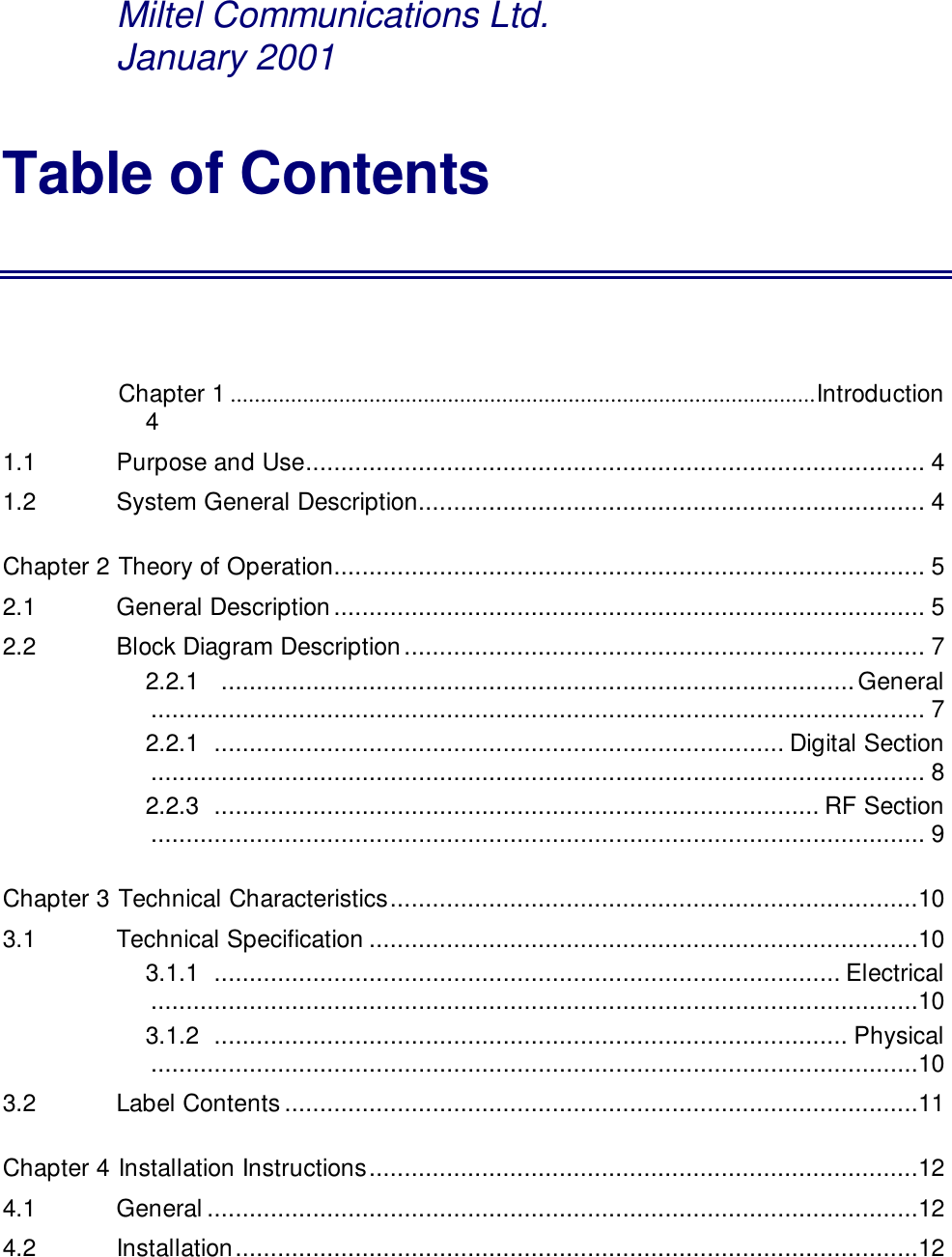 Miltel Communications Ltd.      January 2001Table of ContentsChapter 1 .................................................................................................Introduction41.1   Purpose and Use........................................................................................ 41.2   System General Description........................................................................ 4Chapter 2 Theory of Operation.................................................................................... 52.1   General Description.................................................................................... 52.2   Block Diagram Description.......................................................................... 72.2.1   ..........................................................................................General.............................................................................................................. 72.2.1  ................................................................................. Digital Section.............................................................................................................. 82.2.3  ...................................................................................... RF Section.............................................................................................................. 9Chapter 3 Technical Characteristics...........................................................................103.1   Technical Specification ..............................................................................103.1.1  ......................................................................................... Electrical.............................................................................................................103.1.2  .......................................................................................... Physical.............................................................................................................103.2   Label Contents..........................................................................................11Chapter 4 Installation Instructions..............................................................................124.1   General .....................................................................................................124.2   Installation.................................................................................................12