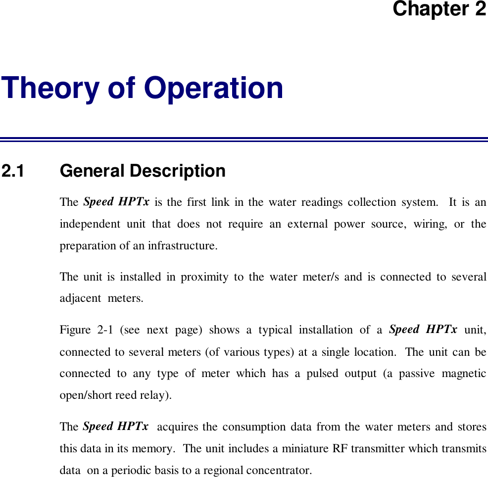Chapter 2Theory of Operation2.1   General DescriptionThe Speed HPTx is the first link in the water readings collection system.  It is anindependent unit that does not require an external power source, wiring, or thepreparation of an infrastructure.The unit is installed in proximity to the water meter/s and is connected to severaladjacent  meters.Figure 2-1 (see next page) shows a typical installation of a Speed HPTx unit,connected to several meters (of various types) at a single location.  The unit can beconnected to any type of meter which has a pulsed output (a passive magneticopen/short reed relay).The Speed HPTx  acquires the consumption data from the water meters and storesthis data in its memory.  The unit includes a miniature RF transmitter which transmitsdata  on a periodic basis to a regional concentrator.