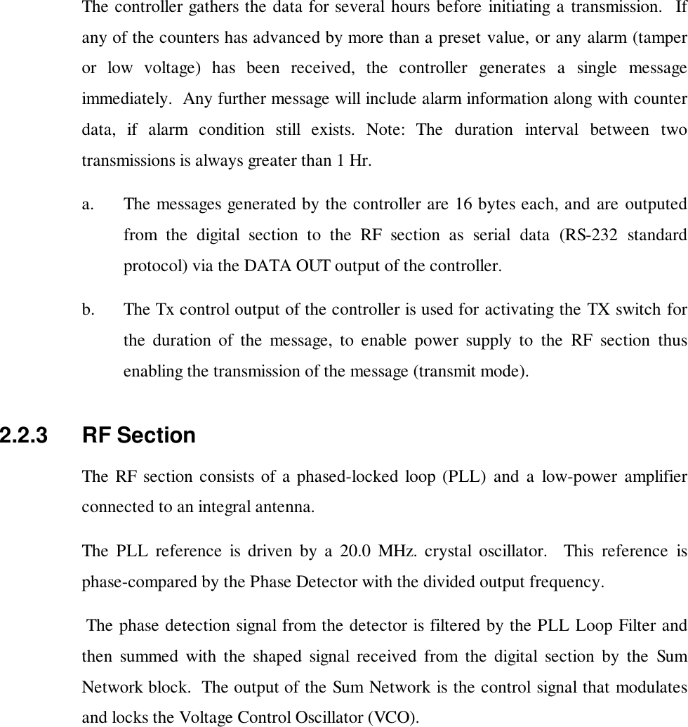 The controller gathers the data for several hours before initiating a transmission.  Ifany of the counters has advanced by more than a preset value, or any alarm (tamperor low voltage) has been received, the controller generates a single messageimmediately.  Any further message will include alarm information along with counterdata, if alarm condition still exists. Note: The duration interval between twotransmissions is always greater than 1 Hr.a. The messages generated by the controller are 16 bytes each, and are outputedfrom the digital section to the RF section as serial data (RS-232 standardprotocol) via the DATA OUT output of the controller.b. The Tx control output of the controller is used for activating the TX switch forthe duration of the message, to enable power supply to the RF section thusenabling the transmission of the message (transmit mode).2.2.3   RF SectionThe RF section consists of a phased-locked loop (PLL) and a low-power amplifierconnected to an integral antenna.The PLL reference is driven by a 20.0 MHz. crystal oscillator.  This reference isphase-compared by the Phase Detector with the divided output frequency. The phase detection signal from the detector is filtered by the PLL Loop Filter andthen summed with the shaped signal received from the digital section by the SumNetwork block.  The output of the Sum Network is the control signal that modulatesand locks the Voltage Control Oscillator (VCO).