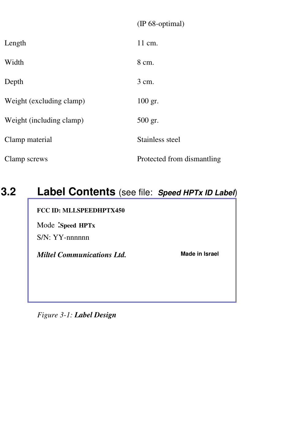   (IP 68-optimal) Length 11 cm. Width 8 cm. Depth 3 cm. Weight (excluding clamp)  100 gr. Weight (including clamp)  500 gr. Clamp material  Stainless steel Clamp screws  Protected from dismantling 3.2    Label Contents (see file:  Speed HPTx ID Label) FCC ID: MLLSPEEDHPTX450   Mode : Speed HPTx  S/N: YY-nnnnnn           Miltel Communications Ltd.  Made in Israel                     Figure 3-1: Label Design   